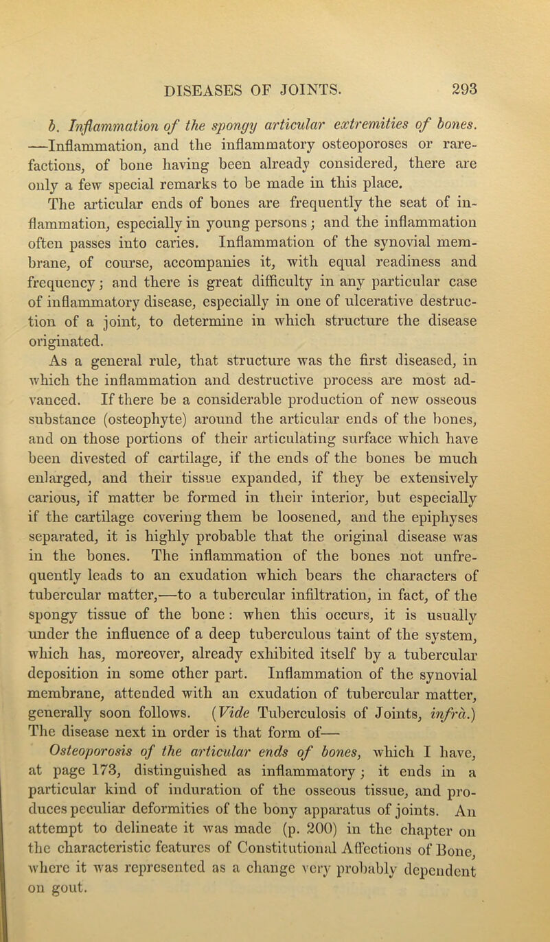 b. Inflammation of the spongy articular extremities of bones. —Inflammation^ and the inflammatory osteoporoses or rare- factions, of bone having been already considered, there are only a few special remarks to be made in this place. The articular ends of bones are frequently the seat of in- flammation, especially in young persons; and the inflammation often passes into caries. Inflammation of the synovial mem- brane, of course, accompanies it, with equal readiness and frequency; and there is great difficulty in any particular case of inflammatory disease, especially in one of ulcerative destruc- tion of a joint, to determine in which structure the disease originated. As a general rule, that structure was the first diseased, in which the inflammation and destructive process are most ad- vanced. If there be a considerable production of new osseous substance (osteophyte) around the articular ends of the bones, and on those portions of their articulating surface which have been divested of cartilage, if the ends of the bones be much enlarged, and their tissue expanded, if they be extensively carious, if matter be formed in their interior, but especially if the cartilage covering them be loosened, and the epiphyses separated, it is highly probable that the original disease was in the bones. The inflammation of the bones not unfre- quently leads to an exudation which bears the characters of tubercular matter,—to a tubercular infiltration, in fact, of the spongy tissue of the bone; when this occurs, it is usually under the influence of a deep tuberculous taint of the system, which has, moreover, already exhibited itself by a tubercular deposition in some other part. Inflammation of the synovial membrane, attended with an exudation of tubercular matter, generally soon follows. {Vide Tuberculosis of Joints, infra.) The disease next in order is that form of— Osteoporosis of the articular ends of bones, which I have, at page 173, distinguished as inflammatory; it ends in a particular kind of induration of the osseous tissue, and pro- duces peculiar deformities of the bony apparatus of joints. An attempt to delineate it was made (p. 200) in the chapter on the characteristic features of Constitutional Affections of Bone, where it was represented as a change very probably dependent on gout.