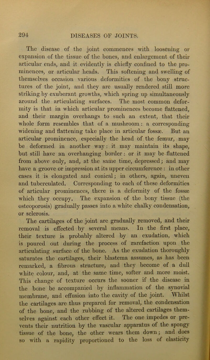 The disease of the joint commences with loosening or expansion of the tissue of the bones, and enlargement of their articular ends, and it evidently is chiefly confined to the pro- minences, or articular heads. This softening and swelling of themselves occasion various deformities of the bony struc- tures of the joint, and they are usually rendered still more striking by exuberant growths, which spring up simultaneously around the articulating surfaces. The most common defor- mity is that in which articular prominences become flattened, and their margin overhangs to such an extent, that their whole form resembles that of a mushroom : a corresponding widening and flattening take place in articular fossae. But an articular prominence, especially the head of the femur, may be deformed in another way: it may maintain its shape, but still have an overhanging border: or it may be flattened from above only, and, at the same time, depressed; and may have a groove or impression at its upper circumference : in other cases it is elongated and conical; in others, again, uneven and tuberculated. Corresponding to each of these deformities of articular prominences, there is a deformity of the fossae which they occupy. The expansion of the bony tissue (the osteoporosis) gradually passes into a white chalky condensation, or sclerosis. The cartilages of the joint are gradually removed, and their removal is eflPected by several means. In the first place, their texture is probably altered by an exudation, which is poured out during the process of rarefaction upon the articulating surface of the bone. As the exudation thoroughly saturates the cartilages, their blastema assumes, as has been remarked, a fibrous structure, and they become of a dull white colour, and, at the same time, softer and more moist. This change of texture occurs the sooner if the disease in the bone be accompanied by inflammation of the synovial membrane, and effusion into the cavity of the joint. AVhilst the cai’tilages ai’e thus prepared for removal, the condensation of the bone, and the rubbing of the altered cai-tilages them- selves against each other effect it. The one impedes or pre- vents their nutrition by the vascular apparatus of the spongy tissue of the bone, the other wears them down; and does so with a rapidity proportioned to the loss of elasticity