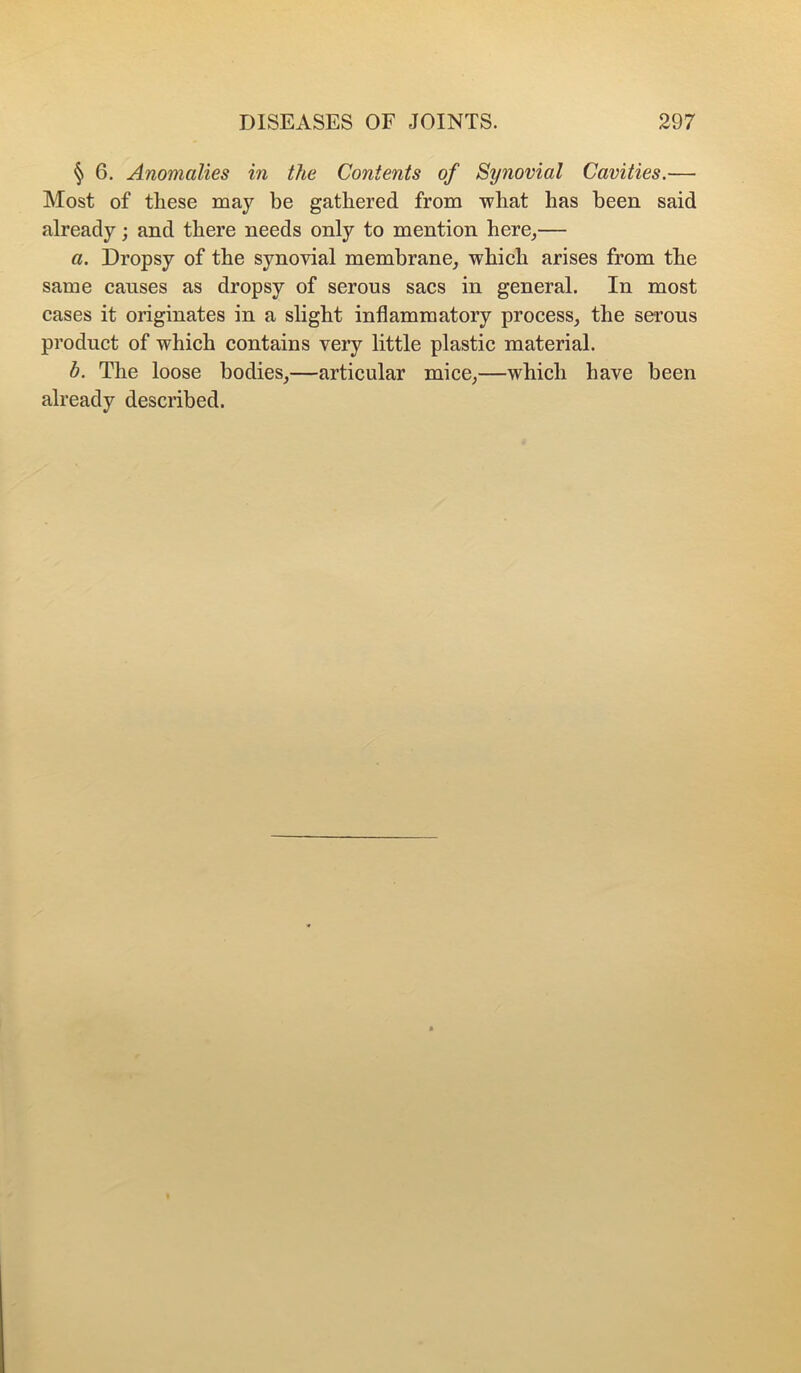 § 6. Anomalies in the Contents of Synovial Cavities.— Most of these may be gathered from what has been said already; and there needs only to mention here_,— a. Dropsy of the synovial membrane^ which arises from the same causes as dropsy of serous sacs in general. In most cases it originates in a slight inflammatory process, the serous product of which contains very little plastic material. b. The loose bodies,—articular mice,—which have been already described.