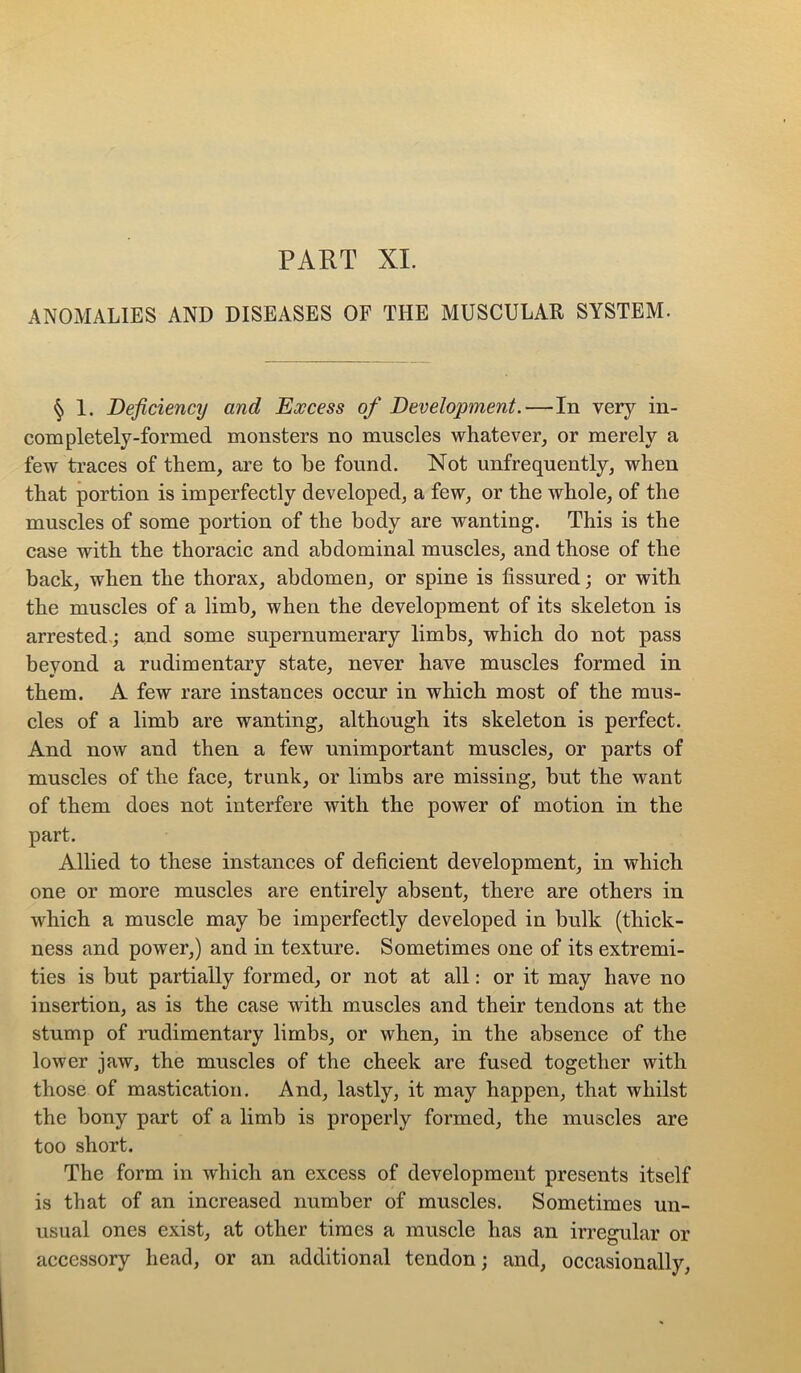 ANOMALIES AND DISEASES OF THE MUSCULAR SYSTEM. § 1. Deficiency and Excess of Development.—In very in- completely-formed monsters no mnscles whatever, or merely a few traces of them, are to be found. Not unfrequently, when that portion is imperfectly developed, a few, or the whole, of the muscles of some portion of the body are wanting. This is the case with the thoracic and abdominal muscles, and those of the back, when the thorax, abdomen, or spine is fissured; or with the muscles of a limb, when the development of its skeleton is arrested.; and some supernumerary limbs, which do not pass beyond a rudimentary state, never have muscles formed in them. A few rare instances occur in which most of the mus- cles of a limb are wanting, although its skeleton is perfect. And now and then a few unimportant muscles, or parts of muscles of the face, trunk, or limbs are missing, but the want of them does not interfere with the power of motion in the part. Allied to these instances of deficient development, in which one or more muscles are entirely absent, there are others in which a muscle may be imperfectly developed in bulk (thick- ness and power,) and in texture. Sometimes one of its extremi- ties is but partially formed, or not at all: or it may have no insertion, as is the case with muscles and their tendons at the stump of mdimentary limbs, or when, in the absence of the lower jaw, the muscles of the cheek are fused together with those of mastication. And, lastly, it may happen, that whilst the bony part of a limb is properly formed, the muscles are too short. The form in which an excess of development presents itself is that of an increased number of muscles. Sometimes un- usual ones exist, at other times a muscle has an irregular or accessory head, or an additional tendon; and, occasionally.