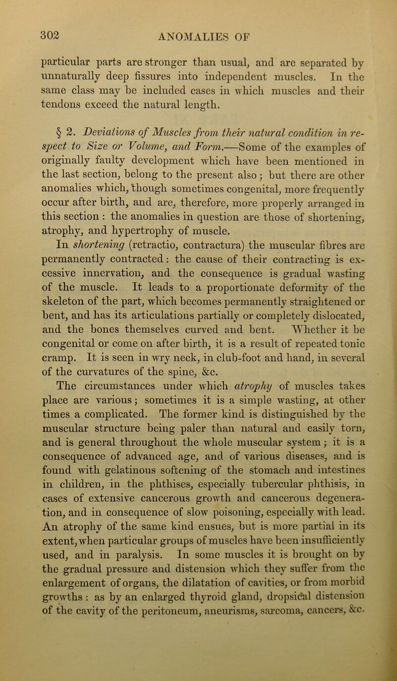 particular parts are stronger than usual, and are separated by unnaturally deep fissures into independent muscles. In the same class may be included cases in which muscles and their tendons exceed the natural length. § 2. Deviations of Muscles from their natural condition in re- spect to Size or Volume, and Form.—Some of the examples of originally faulty development which have been mentioned in the last section, belong to the present also; but there are other anomalies which, though sometimes congenital, more frequently occur after birth, and are, therefore, more properly arranged in this section : the anomalies in question are those of shortening, atrophy, and hypertrophy of muscle. In shortening (retractio, contractura) the muscular fibres are permanently contracted: the cause of their contracting is ex- cessive innervation, and the consequence is gradual wasting of the muscle. It leads to a proportionate deformity of the skeleton of the part, which becomes permanently straightened or bent, and has its articulations partially or completely dislocated, and the bones themselves curved and bent. V^Tiether it be congenital or come on after birth, it is a result of repeated tonic cramp. It is seen in wry neck, in club-foot and hand, in several of the curvatures of the spine, &c. The circumstances under which atrophy of muscles takes place are various; sometimes it is a simple wasting, at other times a complicated. The former kind is distinguished by the muscular structure being paler than natural and easily torn, and is general throughout the whole muscular system; it is a consequence of advanced age, and of various diseases, and is found with gelatinous softening of the stomach and intestines in children, in the phthises, especially tuberciilar phthisis, in cases of extensive cancerous growth and cancerous degenera- tion, and in consequence of slow poisoning, especially with lead. An atrophy of the same kind ensues, but is more partial in its extent, when particular groups of muscles have been insufficiently used, and in paralysis. In some muscles it is brought on by the gradual pressure and distension Avhich they suffer from the enlargement of organs, the dilatation of cavities, or from morbid growths : as by an enlarged thyroid gland, dropsidal distension of the cavity of the peritoneum, aneurisms, sarcoma, cancers, &c.