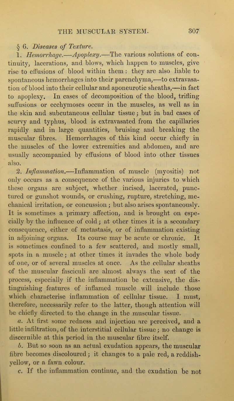 § 6. Diseases of Texture. 1. Hemorrhage.—Apoplexy.—Tlie various solutions of con- tinuity, lacerations, and blows, which happen to muscles, give rise to effusions of blood within them : they are also liable to spontaneous hemorrhages into their parenchyma,—to extravasa- tion of blood into their cellular and aponeurotic sheaths,—in fact to apoplexy. In cases of decomposition of the blood, trifling suffusions or ecchymoses occur in the muscles, as well as in the skin and subcutaneous cellular tissue j but in bad cases of scurvy and typhus, blood is extravasated from the capillaries rapidly and in large quantities, bruising and breaking the muscular fibres. Hemorrhages of this kind occur chiefly in the muscles of the lower extremities and abdomen, and are usually accompanied by effusions of blood into other tissues also. 2. Inflammation.—Inflammation of muscle (myositis) not only occurs as a consequence of the various injuries to which these organs are subject, whether incised, lacerated, punc- tiu’ed or gunshot wounds, or crushing, rupture, stretching, me- chanical irritation, or concussion; but also arises spontaneously. It is sometimes a primary affection, and is brought on espe- cially by the influence of cold; at other times it is a secondary consequence, either of metastasis, or of inflammation existing in adjoining organs. Its course may be acute or chronic. It is sometimes confined to a few scattered, and mostly small, spots in a muscle; at other times it invades the whole body of one, or of several muscles at once. As the cellular sheaths of the muscular fasciculi are almost always the seat of the process, especially if the inflammation be extensive, the dis- tinguishing featmes of inflamed muscle will include those which characterise inflammation of cellular tissue. I must, therefore, necessarily refer to the latter, though attention will be chiefly directed to the change in the muscular tissue. a. At first some redness and injection are perceived, and a little infiltration, of the interstitial cellular tissue; no change is discernible at this period in the muscular fibre itself. b. But so soon as an actual exudation appears, the muscular fibre becomes discoloured; it changes to a pale red, a reddish- yellow, or a fawn colour. c. If the inflammation continue, and the exudation be not