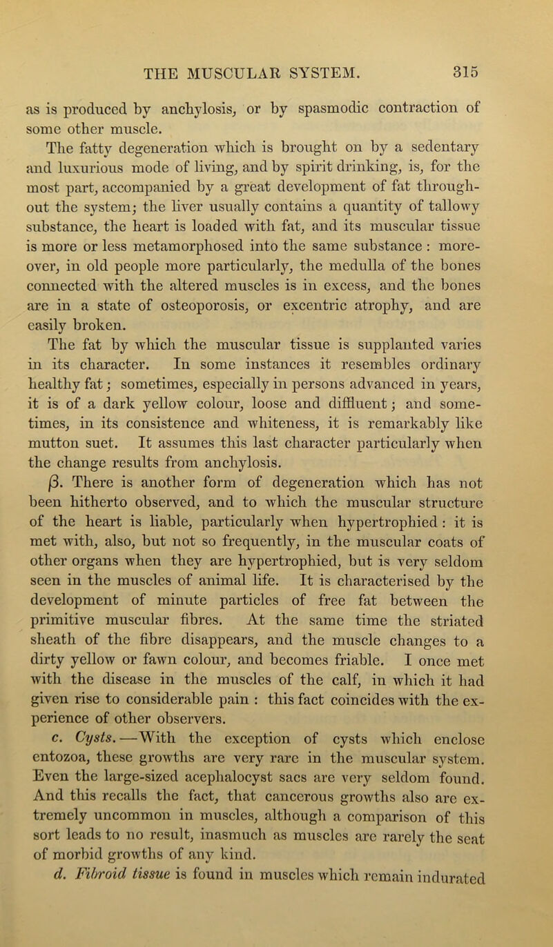 as is produced by anchylosis, or by spasmodic contraction of some other muscle. The fatty degeneration which is brought on by a sedentary and luxurious mode of living, and by spirit drinking, is, for the most part, accompanied by a great development of fat through- out the system; the liver usually contains a quantity of tallowy substance, the heart is loaded with fat, and its muscular tissue is more or less metamorphosed into the same substance : more- over, in old people more particularly, the medulla of the bones connected with the altered muscles is in excess, and the bones are in a state of osteoporosis, or excentric atrophy, and are easily broken. The fat by which the muscular tissue is supplanted varies in its character. In some instances it resembles ordinary healthy fat; sometimes, especially in persons advanced in years, it is of a dark yellow colour, loose and diffluent; and some- times, in its consistence and whiteness, it is remarkably like mutton suet. It assumes this last character particularly when the change results from anchylosis. (3. There is another form of degeneration which has not been hitherto observed, and to which the muscular structure of the heart is liable, particularly when hypertrophied ; it is met with, also, but not so frequently, in the muscular coats of other organs when they are hypertrophied, but is very seldom seen in the muscles of animal life. It is characterised by the development of minute particles of free fat between the primitive muscular fibres. At the same time the striated sheath of the fibre disappears, and the muscle ehanges to a dirty yellow or fawn colour, and becomes friable. I once met with the disease in the muscles of the calf, in which it had given rise to considerable pain : this fact coincides with the ex- perience of other observers. c. Cysts. —With the exception of cysts which enclose entozoa, these growths are very rare in the muscular system. Even the large-sized acephalocyst sacs are very seldom found. And this recalls the fact, that cancerous growths also are ex- tremely uncommon in muscles, although a comparison of this sort leads to no result, inasmuch as muscles are rarely the seat of morbid growths of any kind. d. Fibroid tissue is found in muscles which remain indurated