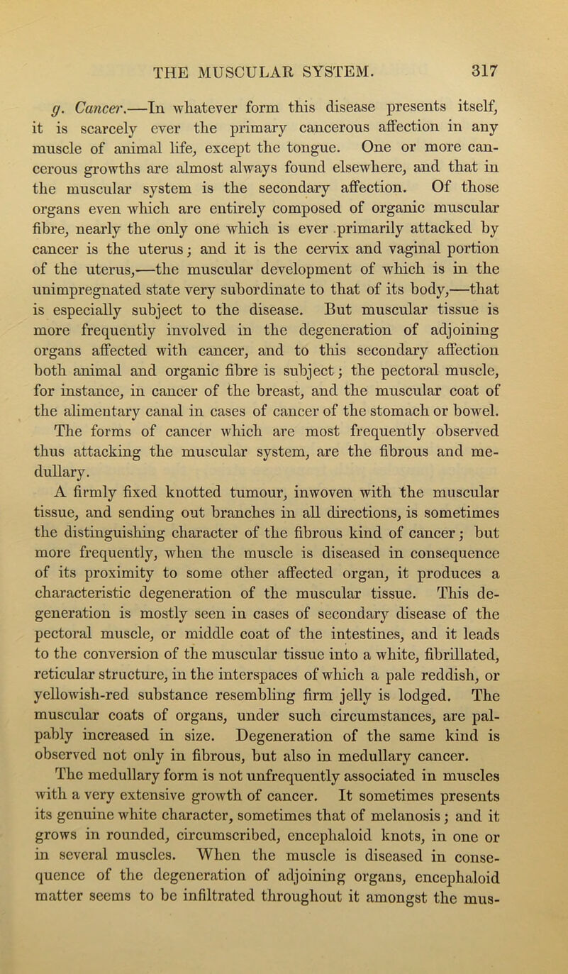 g. Cancel'.—In whatever form this disease presents itself, it is scarcely ever the primary cancerous aflection in any muscle of animal life, except the tongue. One or more can- cerous growths are almost always found elsewhere, and that in the muscular system is the secondary affection. Of those organs even which are entirely composed of organic muscular fibre, nearly the only one which is ever primarily attacked by cancer is the uterus; and it is the cervix and vaginal portion of the uterus,—the muscular development of which is in the unimpregnated state very subordinate to that of its body,—that is especially subject to the disease. But muscular tissue is more frequently involved in the degeneration of adjoining organs affected with cancer, and to this secondary affection both animal and organic fibre is subject; the pectoral muscle, for instance, in cancer of the breast, and the muscular coat of the ahmentary canal in cases of cancer of the stomach or bowel. The forms of cancer wliieh are most frequently observed thus attacking the muscular system, are the fibrous and me- dullary. A firmly fixed knotted tumour, inwoven with the muscular tissue, and sending out branches in all directions, is sometimes the distinguishing eharacter of the fibrous kind of cancer; hut more frequently, when the muscle is diseased in eonsequence of its proximity to some other affeeted organ, it produces a characteristic degeneration of the muscular tissue. This de- generation is mostly seen in cases of secondary disease of the pectoral muscle, or middle coat of the intestines, and it leads to the conversion of the muscular tissue into a white, fihrillated, reticular structure, in the interspaces of which a pale reddish, or yellowish-red substance resembling firm jelly is lodged. The muscular coats of organs, under such circumstances, are pal- pably increased in size. Degeneration of the same kind is observed not only in fibrous, but also in medullary cancer. The medullary form is not unfrequently associated in muscles with a very extensive growth of cancer. It sometimes presents its genuine white character, sometimes that of melanosis; and it grows in rounded, circumscribed, encephaloid knots, in one or in several muscles. When the muscle is diseased in conse- quence of the degeneration of adjoining organs, encephaloid matter seems to be infiltrated throughout it amongst the mus-