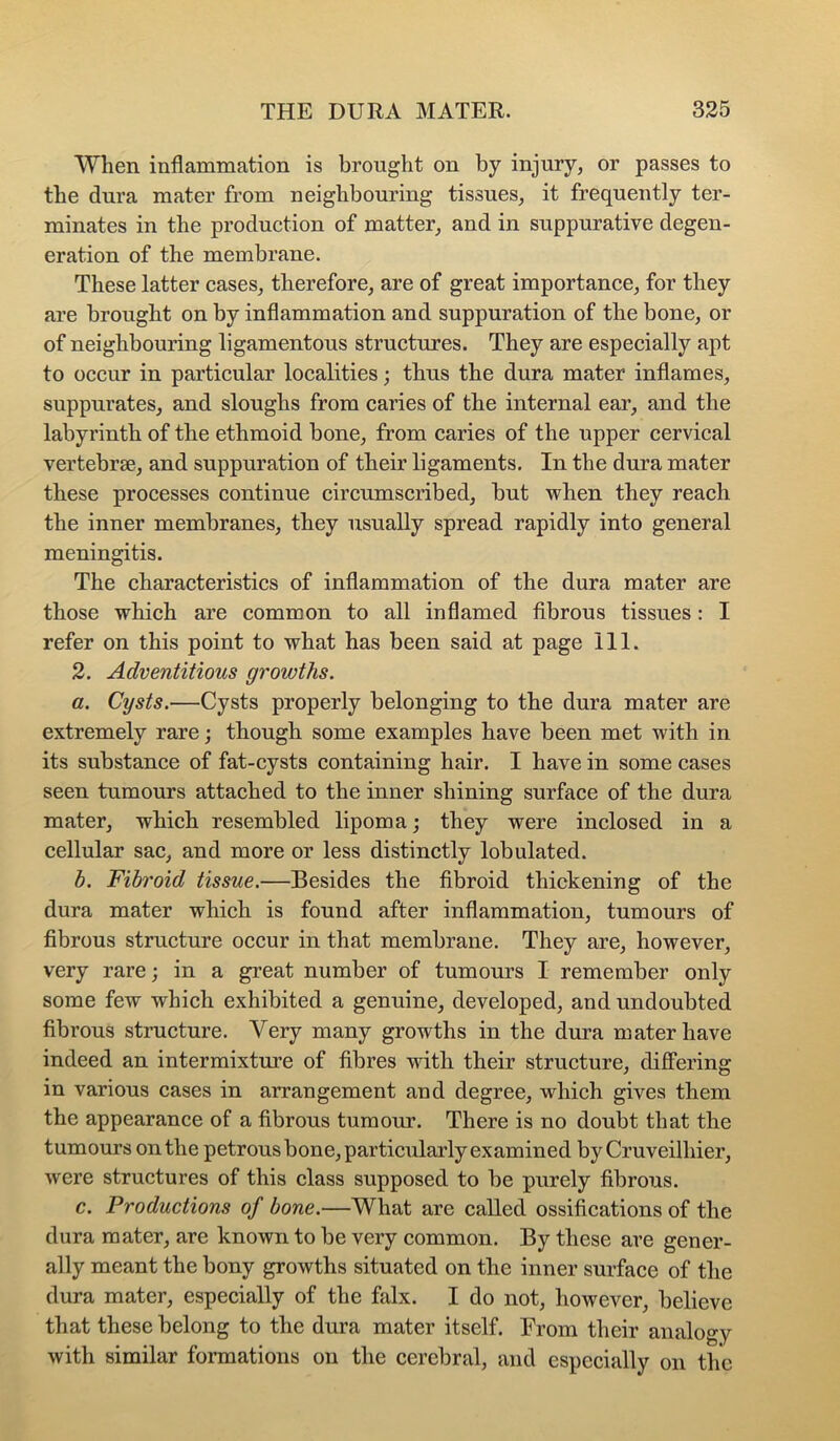 When inflammation is brought on by injury, or passes to the dura mater from neighbouring tissues, it frequently ter- minates in the production of matter, and in suppurative degen- eration of the membrane. These latter cases, therefore, are of great importance, for they are brought on by inflammation and suppuration of the bone, or of neighbouring ligamentous structures. They are especially apt to occur in particular localities; thus the dura mater inflames, suppurates, and sloughs from caries of the internal ear, and the labyrinth of the ethmoid bone, from caries of the upper cervical vertebrse, and suppuration of their ligaments. In the dura mater these processes continue circumscribed, but when they reach the inner membranes, they usually spread rapidly into general meningitis. The characteristics of inflammation of the dura mater are those which are common to all inflamed fibrous tissues: I refer on this point to what has been said at page 111. 2. Adventitious growths. a. Cysts.—Cysts properly belonging to the dura mater are extremely rare; though some examples have been met with in its substance of fat-cysts containing hair. I have in some cases seen tumours attached to the inner shining surface of the dura mater, which resembled lipoma j they were inclosed in a cellular sac, and more or less distinctly lobulated. b. Fibroid tissue.—Besides the fibroid thickening of the dura mater which is found after inflammation, tumours of fibrous structure occur in that membrane. They are, however, very rare; in a great number of tumours I remember only some few which exhibited a genuine, developed, and undoubted fibrous structure. Very many growths in the dura mater have indeed an intermixture of fibres with their structure, differing in various cases in arrangement and degree, which gives them the appearance of a fibrous tumour. There is no doubt that the tumours on the petrous bone, particularly examined by Cruveilhier, were structures of this class supposed to be purely fibrous. c. Productions of bone.—What are called ossifications of the dura mater, are known to be very common. By these are gener- ally meant the bony growths situated on the inner surface of the dura mater, especially of the falx. I do not, however, believe that these belong to the dura mater itself. From their analogy with similar formations on the cerebral, and especially on the
