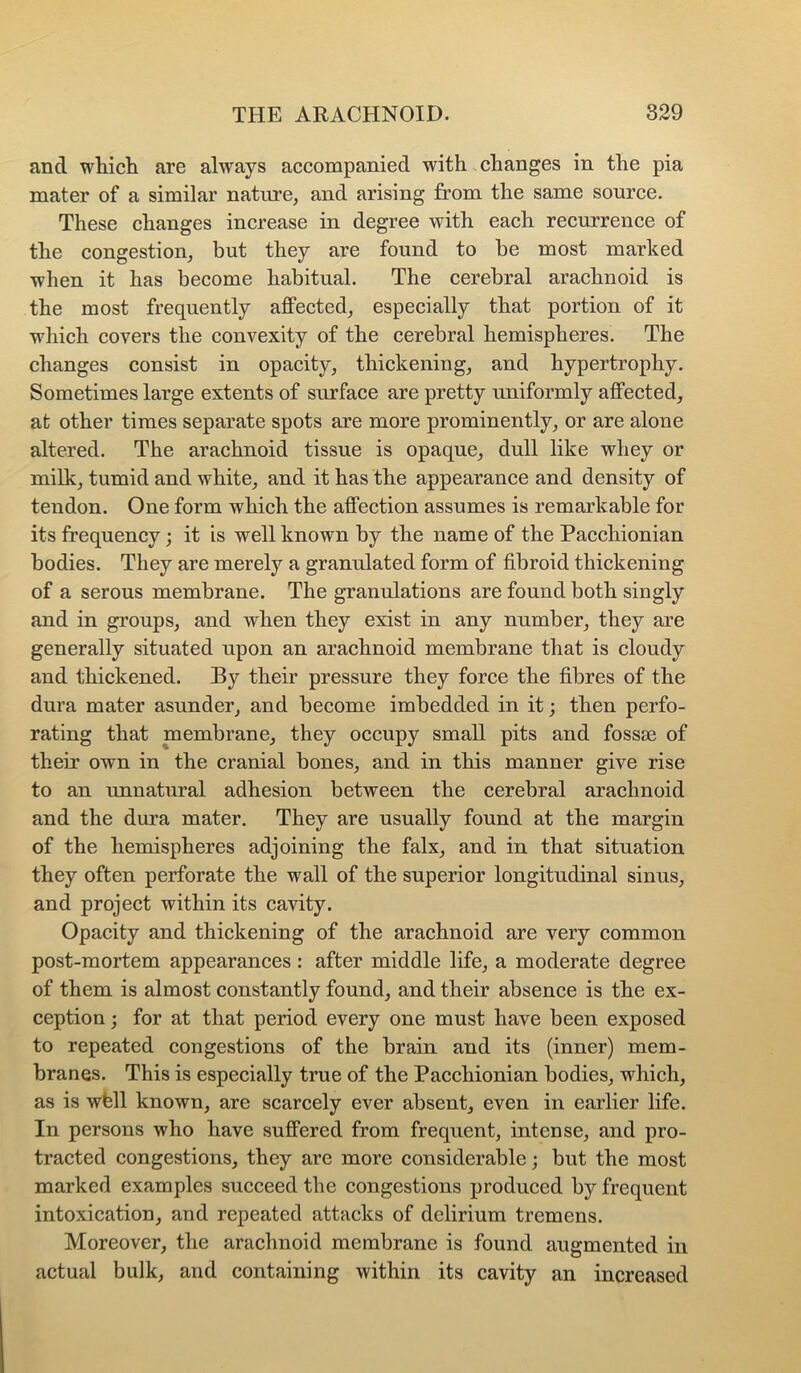 and wliicli are always accompanied with changes in the pia mater of a similar nature, and arising from the same source. These changes increase in degree with each recurrence of the congestion, but they are found to be most marked when it has become habitual. The cerebral arachnoid is the most frequently affected, especially that portion of it which covers the convexity of the cerebral hemispheres. The changes consist in opacity, thickening, and hypertrophy. Sometimes large extents of surface are pretty uniformly affected, at other times separate spots are more prominently, or are alone altered. The arachnoid tissue is opaque, dull like whey or milk, tumid and white, and it has the appearance and density of tendon. One form which the affection assumes is remarkable for its frequency; it is well known by the name of the Pacchionian bodies. They are merely a granulated form of fibroid thickening of a serous membrane. The granulations are found both singly and in groups, and when they exist in any number, they are generally situated upon an arachnoid membrane that is cloudy and thickened. By their pressure they force the fibres of the dura mater asunder, and become imbedded in it; then perfo- rating that membrane, they occupy small pits and fossje of their own in the cranial bones, and in this manner give rise to an unnatural adhesion between the cerebral arachnoid and the dura mater. They are usually found at the margin of the hemispheres adjoining the falx, and in that situation they often perforate the wall of the superior longitudinal sinus, and project within its cavity. Opacity and thickening of the arachnoid are very common post-mortem appearances : after middle life, a moderate degree of them is almost constantly found, and their absence is the ex- ception j for at that period every one must have been exposed to repeated congestions of the brain and its (inner) mem- branes. This is especially true of the Pacchionian bodies, which, as is wfell known, are scarcely ever absent, even in earlier life. In persons who have suffered from frequent, intense, and pro- tracted congestions, they are more considerable; but the most marked examples succeed the congestions produced by frequent intoxication, and repeated attacks of delirium tremens. Moreover, the arachnoid membrane is found augmented in actual bulk, and containing within its cavity an increased
