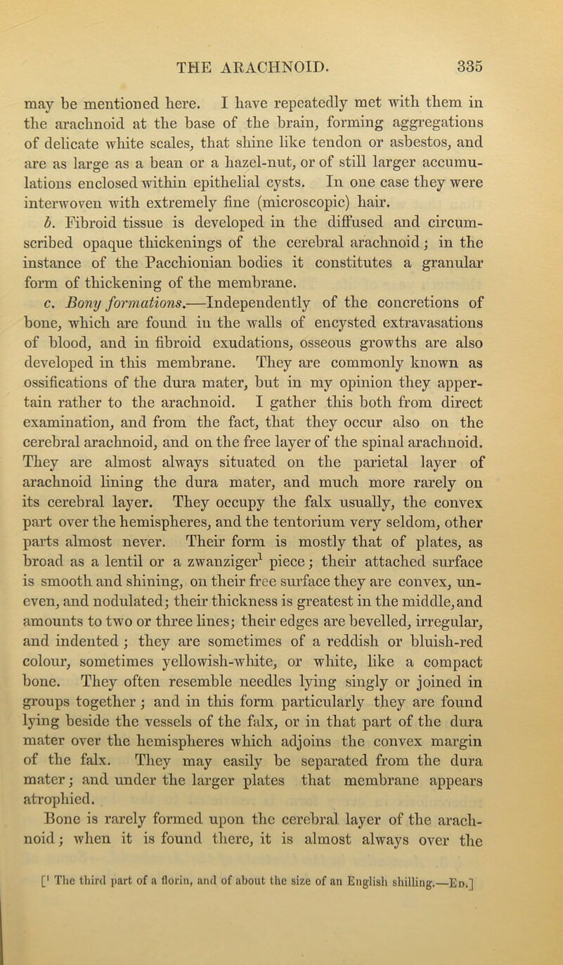 may be mentioned bere. I have repeatedly met with them in the arachnoid at the base of the brain, forming aggregations of delicate white scales, that shine like tendon or asbestos, and are as large as a bean or a hazel-nut, or of still larger accumu- lations enclosed within epithelial cysts. In one case they were interwoven with extremely fine (microscopic) hair. b. Fibroid tissue is developed in the diffused and circum- scribed opaque thickenings of the cerebral arachnoid; in the instance of the Pacchionian bodies it constitutes a granular form of thickening of the membrane. c. Bony formations.—Independently of the concretions of bone, which are found iu the walls of encysted extravasations of blood, and in fibroid exudations, osseous growths are also developed in this membrane. They are commonly known as ossifications of the dura mater, but in my opinion they apper- tain rather to the arachnoid. I gather tliis both from direct examination, and from the fact, that they occur also on the cerebral arachnoid, and on the free layer of the spinal arachnoid. They are almost always situated on the parietal layer of arachnoid lining the dura mater, and much more rarely on its cerebral layer. They occupy the falx usually, the convex part over the hemispheres, and the tentorium very seldom, other parts almost never. Their form is mostly that of plates, as broad as a lentil or a zwanzigeF piece; their attached surface is smooth and shining, on their free surface they are convex, un- even, and nodulated; their thickness is greatest in the middle,and amounts to two or three lines; their edges are bevelled, irregular, and indented ; they are sometimes of a reddish or bluish-red colour, sometimes yellowish-white, or white, like a compact bone. They often resemble needles lying singly or joined in groups together ; and in this form particularly they are found lying beside the vessels of the falx, or in that part of the dura mater over the hemispheres which adjoins the convex margin of the falx. They may easily be separated from the dura mater; and under the larger plates that membrane appears atrophied. Bone is rarely formed upon the cerebral layer of the arach- noid ; when it is found there, it is almost always over the [' The third part of a florin, and of about the size of an English shilling. Ed,]