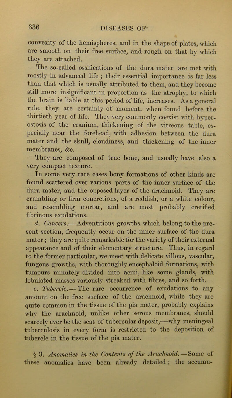 convexity of the hemispheres, and in the shape of plates, which are smooth on their free surfaee, and rough on that by which they are attached. The so-called ossifications of the dura mater are met with mostly in advanced life; their essential importance is far less than that which is usually attributed to them, and they become still more insignificant in proportion as the atrophy, to which the brain is liable at this period of life, increases. As a general rule, they are certainly of moment, when found before the thirtieth year of life. They very commonly coexist with hyper- ostosis of the eranium, thickening of the vitreous table, es- peeially near the forehead, with adhesion between the dura mater and the skull, cloudiness, and thickening of the inner membranes, &c. They are composed of true bone, and usually have also a very eompact texture. In some very rare cases bony formations of other kinds are found scattered over various parts of the inner surface of the dura mater, and the opposed layer of the arachnoid. They are crumbling or firm concretions, of a reddish, or a white colour, and resembling mortar, and are most probably eretified fibrinous exudations. d. Cancers.—Adventitious growths which belong to the pre- sent seetion, frequently occur on the inner surface of the dura mater; they are quite remarkable for the variety of their external appearance and of their elementary structure. Thus, in regard to the former particular, we meet with delicate villous, vascular, fungous growths, with thoroughly encephaloid formations, with tumours minutely divided into acini, like some glands, with lobulated masses variously streaked with fibres, and so forth. e. Tubercle.-^^he rare occurrence of exudations to any amount on the free surface of the arachnoid, while they are quite common in the tissue of the pia mater, probably explains why the arachnoid, unlike other serous membranes, should scareely ever be the seat of tubercular deposit,—why meningeal tuberculosis in every form is restricted to the deposition of tubercle in the tissue of the pia mater. § 3. Anomalies in the Contents of the Arachnoid.—Some of these anomalies have been already detailed; the accumu-