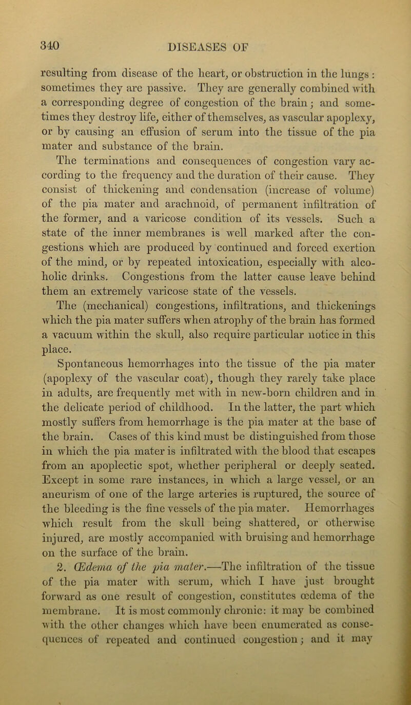 resulting from disease of tlie hearty or obstruction in the lungs : sometimes they are passive. They are generally combined with a corresponding degree of congestion of the brain; and some- times they destroy life, either of themselves, as vascular apoplexy, or by causing an effusion of serum into the tissue of the pia mater and substance of the brain. The terminations and consequences of congestion vary ac- cording to the frequency and the duration of their cause. They consist of thickening and condensation (increase of volume) of the pia mater and arachnoid, of permanent infiltration of the former, and a varicose condition of its vessels. Such a state of the inner membranes is w'ell marked after the con- gestions which are produced by continued and forced exertion of the mind, or by repeated intoxication, especially with alco- holic drinks. Congestions from the latter cause leave behind them an extremely varicose state of the vessels. The (mechanical) congestions, infiltrations, and thickenings which the pia mater suffers when atrophy of the brain has formed a vacuum within the skull, also require particular notice in this place. Spontaneous hemorrhages into the tissue of the pia mater (apoplexy of the vascular coat), though they rarely take place in adults, are frequently met with in new-born children and in the delieate period of ehildhood. In the latter, the part which mostly suffers from hemorrhage is the pia mater at the base of the brain. Cases of this kind must be distinguished from those in which the pia mater is infiltrated with the blood that escapes from an apoplectic spot, whether peripheral or deeply seated. Except in some rare instances, in which a large vessel, or an aneurism of one of the large arteries is ruptured, the source of the bleeding is the fine vessels of the pia mater. Hemorrhages which result from the skull being shattered, or otherwise injured, are mostly accompanied with bruising and hemorrhage on the surface of the brain. 2. CEidema of the pia mater.—The infiltration of the tissue of the pia mater with serum, which I have just brought forward as one result of congestion, constitutes oedema of the membrane. It is most commonly chronic: it may be combined with the other changes which have been enumerated as conse- quences of repeated and continued congestion; and it may