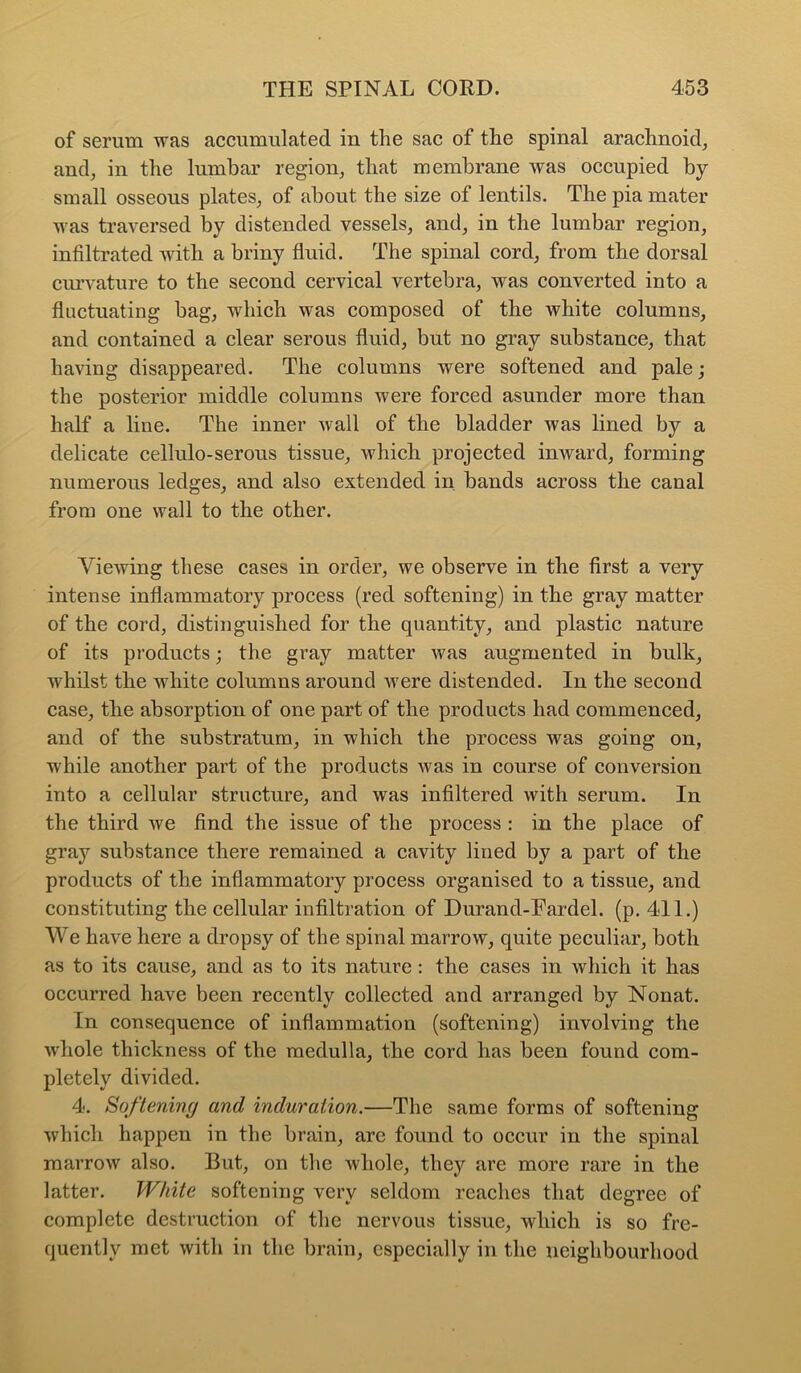 of serum was accumulated in the sac of the spinal arachnoid, and, in the lumbar region, that membrane was occupied by small osseous plates, of about the size of lentils. The pia mater was traversed by distended vessels, and, in the lumbar region, infiltrated with a briny fluid. The spinal cord, from the dorsal curvature to the second cervical vertebra, was converted into a fluctuating bag, which was composed of the white columns, and contained a clear serous fluid, but no gray substance, that having disappeared. The columns were softened and pale; the posterior middle columns were forced asunder more than half a line. The inner wall of the bladder was lined by a delicate cellulo-serous tissue, which projected inward, forming numerous ledges, and also extended in, bands across the canal from one wall to the other. Viewing these cases in order, we observe in the first a very intense inflammatory process (red softening) in the gray matter of the cord, distinguished for the quantity, and plastic nature of its products; the gray matter was augmented in bulk, whilst the white columns around Avere distended. In the second case, the absorption of one part of the products had commenced, and of the substratum, in which the process was going on, while another part of the products Avas in course of conversion into a cellular structure, and was infiltered with serum. In the third Ave find the issue of the process : in the place of gray substance there remained a cavity lined by a part of the products of the inflammatory process organised to a tissue, and constituting the cellular infiltration of Durand-Fardel. (p. 411.) We have here a dropsy of the spinal marroAV, quite peculiar, both as to its cause, and as to its nature: the cases in which it has occurred have been recently collected and arranged by Nonat. In consequence of inflammation (softening) involving the Avhole thickness of the medulla, the cord has been found com- pletely divided. 4. Softening and induration.—The same forms of softening Avhich happen in the brain, are found to occur in the spinal marroAv also. But, on the whole, they are more rare in the latter. White softening very seldom reaches that degree of complete destruction of the nervous tissue, which is so fre- quently met Avith in the brain, especially in the neighbourhood