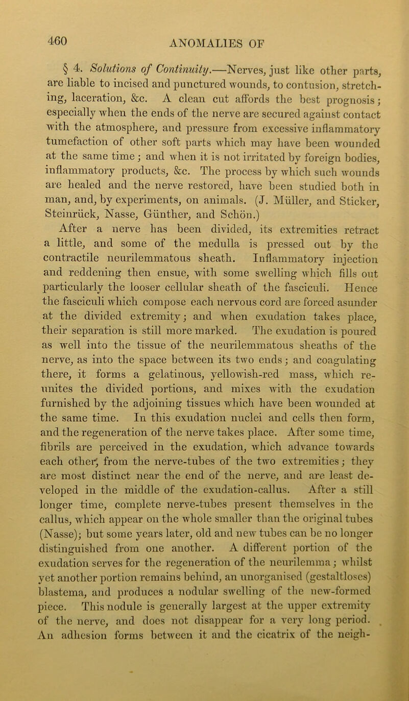 § 4. Solutions of Continuity.—Nerves, just like other parts, are liable to incised and punctured wounds, to contusion, stretch- ing, laceration, &c. A clean cut affords the best prognosis; especially when the ends of the nerve are secured against contact with the atmosphere, and pressure from excessive inflammatory tumefaction of other soft parts which may have been wounded at the same time; and when it is not irritated by foreign bodies, inflammatory products. See. The process by which such wounds are healed and the nerve restored, have been studied both in man, and, by experiments, on animals. (J. Muller, and Sticker, Steinriick, Nasse, Gunther, and Schon.) After a nerve has been divided, its extremities retract a little, and some of the medulla is pressed out by the contractile neurilemmatous sheath. Inflammatory injection and reddening then ensue, with some swelling which fills out particularly the looser cellular sheath of the fasciculi. Hence the fasciculi which compose each nervous cord are forced asunder at the divided extremity; and when exudation takes place, their separation is still more marked. The exudation is poured as well into the tissue of the neurilemmatous sheaths of the nerve, as into the space between its two ends; and coagulating there, it forms a gelatinous, yellowish-red mass, which re- unites the divided portions, and mixes with the exudation furnished by the adjoining tissues which have been wounded at the same time. In this exudation nuclei and cells then form, and the regeneration of the nerve takes place. After some time, fibrils are perceived in the exudation, which advance towards each other', from the nerve-tubes of the two extremities; they are most distinct near the end of the nerve, and are least de- veloped in the middle of the exudation-callus. After a still longer time, complete nerve-tubes present themselves in the callus, which appear on the whole smaller than the original tubes (Nasse); but some years later, old and new tubes can be no longer distinguished from one another. A different portion of the exudation serves for the regeneration of the neurilemma; whilst yet another portion remains behind, an unorganised (gestaltloses) blastema, and produces a nodular swelling of the new-formed piece. This nodule is generally largest at the upper extremity of the nerve, and does not disappear for a very long period, . An adhesion forms between it and the cicatrix of the neigh-