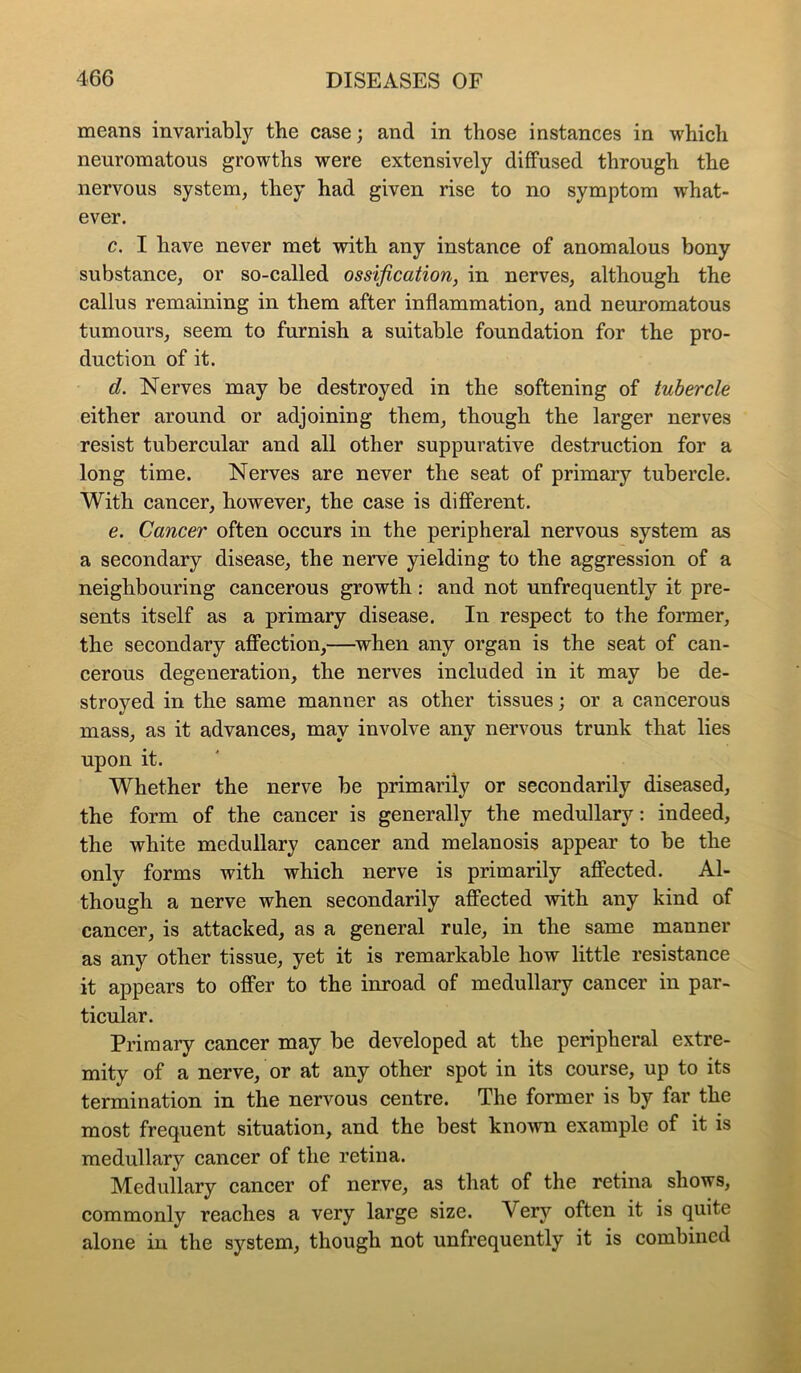 means invariably the case; and in those instances in which neuromatous growths were extensively diffused through the nervous system, they had given rise to no symptom what- ever. c. I have never met with any instance of anomalous bony substance, or so-called ossification, in nerves, although the callus remaining in them after inflammation, and neuromatous tumours, seem to furnish a suitable foundation for the pro- duction of it. d. Nerves may be destroyed in the softening of tubercle either around or adjoining them, though the larger nerves resist tubercular and all other suppurative destruction for a long time. Nerves are never the seat of primary tubercle. With cancer, however, the case is different. e. Cancer often occurs in the peripheral nervous system as a secondary disease, the nerve yielding to the aggression of a neighbouring cancerous growth: and not unfrequently it pre- sents itself as a primary disease. In respect to the former, the secondary affection,—^when any organ is the seat of can- cerous degeneration, the nerves included in it may be de- stroyed in the same manner as other tissues; or a cancerous mass, as it advances, may involve any nervous trunk that lies upon it. Whether the nerve be primarily or secondarily diseased, the form of the cancer is generally the medullary: indeed, the white medullary cancer and melanosis appear to be the only forms with which nerve is primarily affected. Al- though a nerve when secondarily affected with any kind of cancer, is attacked, as a general rule, in the same manner as any other tissue, yet it is remarkable how little resistance it appears to offer to the inroad of medullary cancer in par- ticular. Primary cancer may be developed at the peripheral extre- mity of a nerve, or at any other spot in its course, up to its termination in the nervous centre. The former is by far the most frequent situation, and the best kno’svn example of it is medullary cancer of the retina. Medullary cancer of nerve, as that of the retina shows, commonly reaches a very large size. Very often it is quite alone in the system, though not unfrequently it is combined