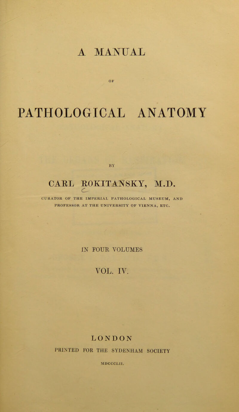 A MANUAL OK PATHOLOGICAL ANATOMY BY CARL ROKITANSKY, M.D. C CURATOR OF THE IMPERIAL PATHOLOGICAL MUSEUM, AND PROFESSOR AT THE UNIVERSITY OF VIENNA, ETC. IN FOUR VOLUMES VOL. IV. LONDON PRINTED FOR THE SYDENHAM SOCIETY