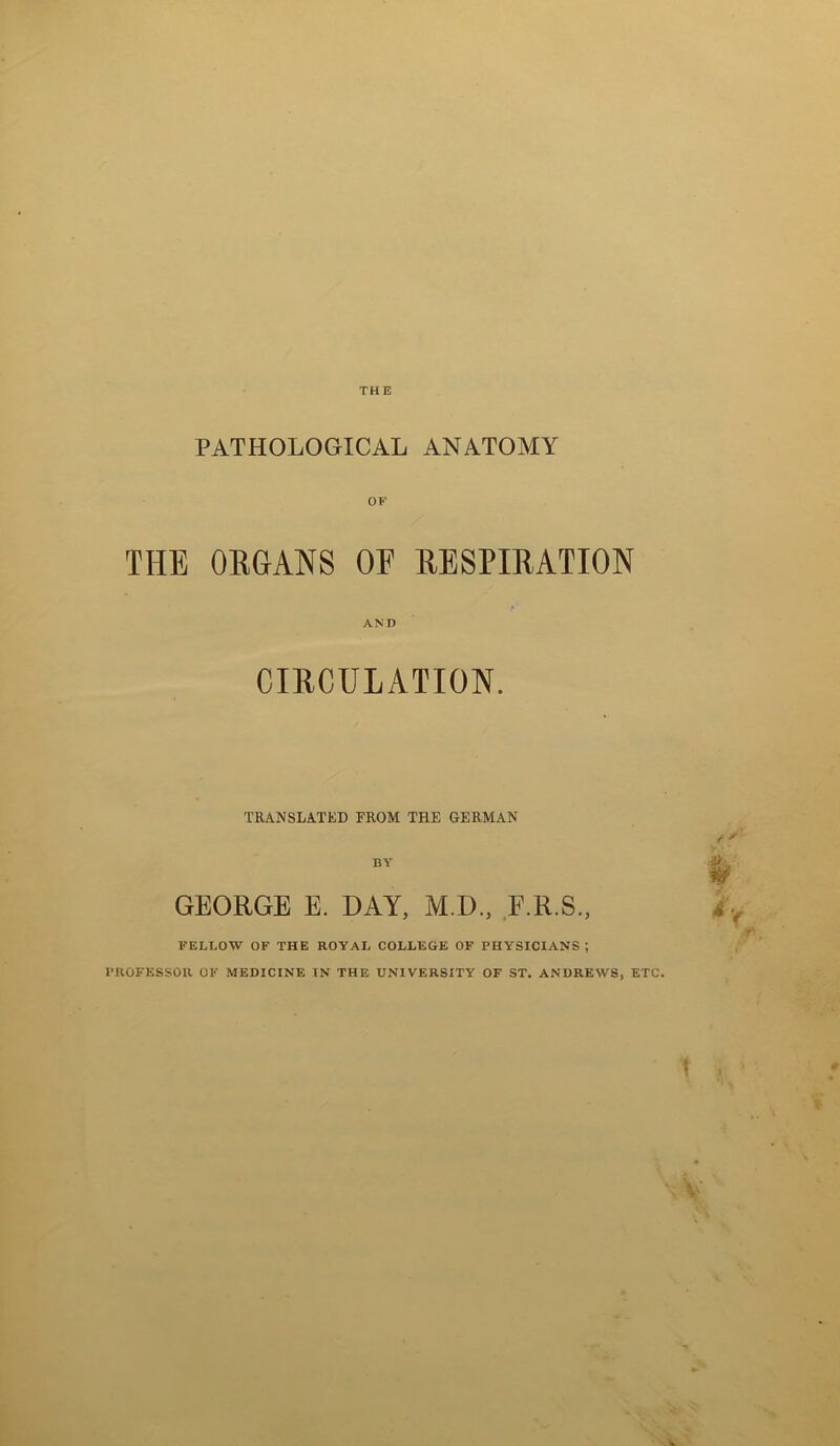 PATHOLOGICAL ANATOMY OF THE ORGANS OF RESPIRATION AND CIRCULATION. TRANSLATED FROM THE GERMAN BY GEORGE E. DAY, M.D., E.R.S., FELLOW OF THE ROYAL COLLEGE OF PHYSICIANS; PROFESSOR OF MEDICINE IN THE UNIVERSITY OF ST. ANDREWS, ETC.