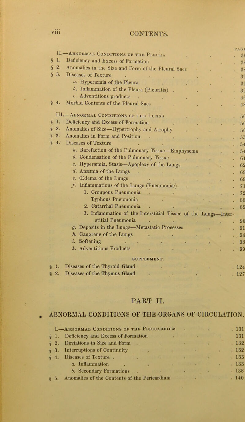 PAG l Abnormal Conditions of the Pleura . . .31 § 1. Deficiency and Excess of Formation . . . 3f § 2. Anomalies in the Size and Form of the Pleural Sacs . . 3£ § 3. Diseases of Texture .... 31 a. Hyperacmia of the Pleura . . . .31 b. Inflammation of the Pleura (Pleuritis) . . . . 31 c. Adventitious products . . . . . 4f § 4. Morbid Contents of the Pleural Sacs . . . . 4.t HI.—Abnormal Conditions of the Lungs . . . 5C § 1. Deficiency and Excess of Formation . . . . 5C § 2. Anomalies of Size—Hypertrophy and Atrophy . . .50 § 3. Anomalies in Form and Position . . . 53 § 4. Diseases of Texture . . . . .54 a. Rarefaction of the Pulmonary Tissue—Emphysema . . 54 b. Condensation of the Pulmonary Tissue . . .61 c. Hyperaemia, Stasis—Apoplexy of the Lungs . . . 62 d. Anaemia of the Lungs . . . . .60 e. (Edema of the Lungs . . . . . 69 f Inflammations of the Lungs (Pneumoniae) . . .71 1. Croupous Pneumonia . . . . . 72 Typhous Pneumonia . . . .88 2. Catarrhal Pneumonia . . . . . 89 3. Inflammation of the Interstitial Tissue of the Lungs—Inter- stitial Pneumonia . . . . . 90 g. Deposits in the Lungs—Metastatic Processes . . 91 h. Gangrene of the Lungs . . . . . 94 i. Softening . . . . . .98 k. Adventitious Products . . . . . 99 supplement. § 1. Diseases of the Thyroid Gland . . . .124 § 2. Diseases of the Thymus Gland . . . . .127 PART II. ABNORMAL CONDITIONS OF THE ORGANS OF CIRCULATION. I.—Abnormal Conditions of the Pericardium . . . 131 § 1. Deficiency and Excess of Formation . . . 131 § 2. Deviations in Size and Form ..... 132 § 3. Interruptions of Continuity . • • . 132 § 4. Diseases of Texture ...... 133 a. Inflammation . . . . . . 133 b. Secondary Formations . • • • .138