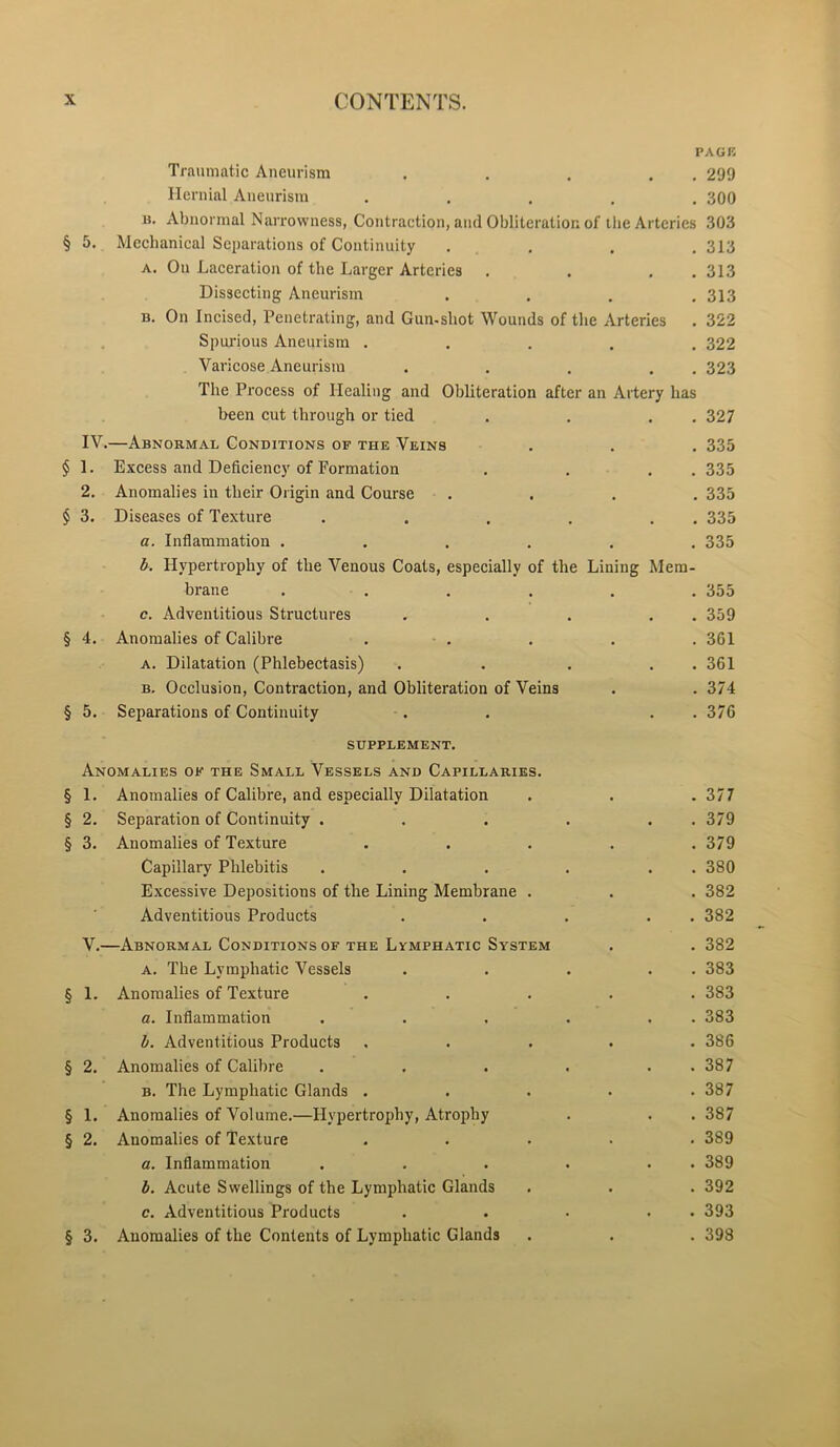 PAGE Traumatic Aneurism . . . . 299 Hernial Aneurism ..... 300 n. Abnormal Narrowness, Contraction, and Obliteration of the Arteries 303 § 5. Mechanical Separations of Continuity . . . .313 a. On Laceration of the Larger Arteries . . . .313 Dissecting Aneurism .... 313 b. On Incised, Penetrating, and Gun-shot Wounds of the Arteries . 322 Spurious Aneurism ..... 322 Varicose Aneurism . . . . . 323 The Process of Healing and Obliteration after an Artery has been cut through or tied . . . . 327 IV. —Abnormal Conditions of the Veins . . . 335 § 1. Excess and Deficiency of Formation . . . . 335 2. Anomalies in their Origin and Course .... 335 § 3. Diseases of Texture . . . . . . 335 a. Inflammation ...... 335 b. Hypertrophy of the Venous Coats, especially of the Lining Mem- brane ...... 355 c. Adventitious Structures . . . . . 359 § 4. Anomalies of Calibre . . . . . 361 a. Dilatation (Phlebectasis) . . . . . 361 b. Occlusion, Contraction, and Obliteration of Veins . . 374 § 5. Separations of Continuity . . . 376 SUPPLEMENT. Anomalies of the Small Vessels and Capillaries. § 1. Anomalies of Calibre, and especially Dilatation . . .377 § 2. Separation of Continuity . . . . . . 379 § 3. Anomalies of Texture ..... 379 Capillary Phlebitis . . . . . . 380 Excessive Depositions of the Lining Membrane . . . 382 Adventitious Products . . . . . 382 V. —Abnormal Conditions of the Lymphatic System . . 382 a. The Lymphatic Vessels . . . . . 383 § 1. Anomalies of Texture ..... 383 a. Inflammation . . . . . . 383 b. Adventitious Products ..... 386 § 2. Anomalies of Calibre . . . . . . 387 b. The Lymphatic Glands . . . . .387 § 1. Anomalies of Volume.—Hypertrophy, Atrophy . . . 387 § 2. Anomalies of Texture ..... 389 a. Inflammation . . . . . 389 b. Acute Swellings of the Lymphatic Glands . . . 392 c. Adventitious Products . . • . 393 § 3. Anomalies of the Contents of Lymphatic Glands . . . 398