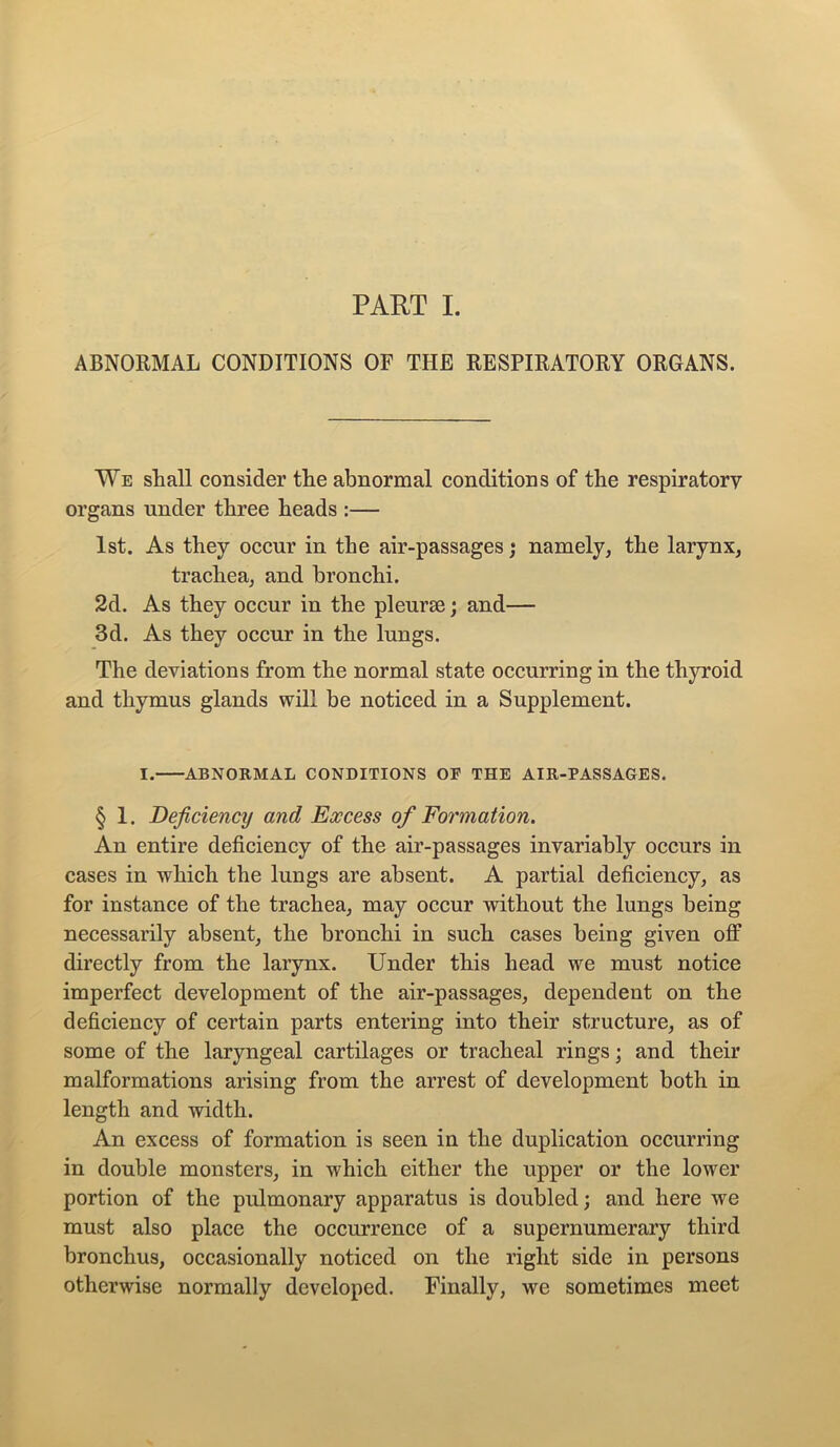 ABNORMAL CONDITIONS OF THE RESPIRATORY ORGANS. We shall consider the abnormal conditions of the respiratory organs under three heads :— 1st. As they occur in the air-passages; namely, the larynx, trachea, and bronchi. 2d. As they occur in the pleurae; and— 3d. As they occur in the lungs. The deviations from the normal state occurring in the thyroid and thymus glands will be noticed in a Supplement. I. ABNORMAL CONDITIONS OF THE AIR-PASSAGES. § 1. Deficiency and Excess of Formation. An entire deficiency of the air-passages invariably occurs in cases in which the lungs are absent. A partial deficiency, as for instance of the trachea, may occur without the lungs being necessarily absent, the bronchi in such cases being given off directly from the larynx. Under this head we must notice imperfect development of the air-passages, dependent on the deficiency of certain parts entering into their structure, as of some of the laryngeal cartilages or tracheal rings; and their malformations arising from the arrest of development both in length and width. An excess of formation is seen in the duplication occurring in double monsters, in which either the upper or the lower portion of the pulmonary apparatus is doubled; and here we must also place the occurrence of a supernumerary third bronchus, occasionally noticed on the right side in persons otherwise normally developed. Finally, we sometimes meet