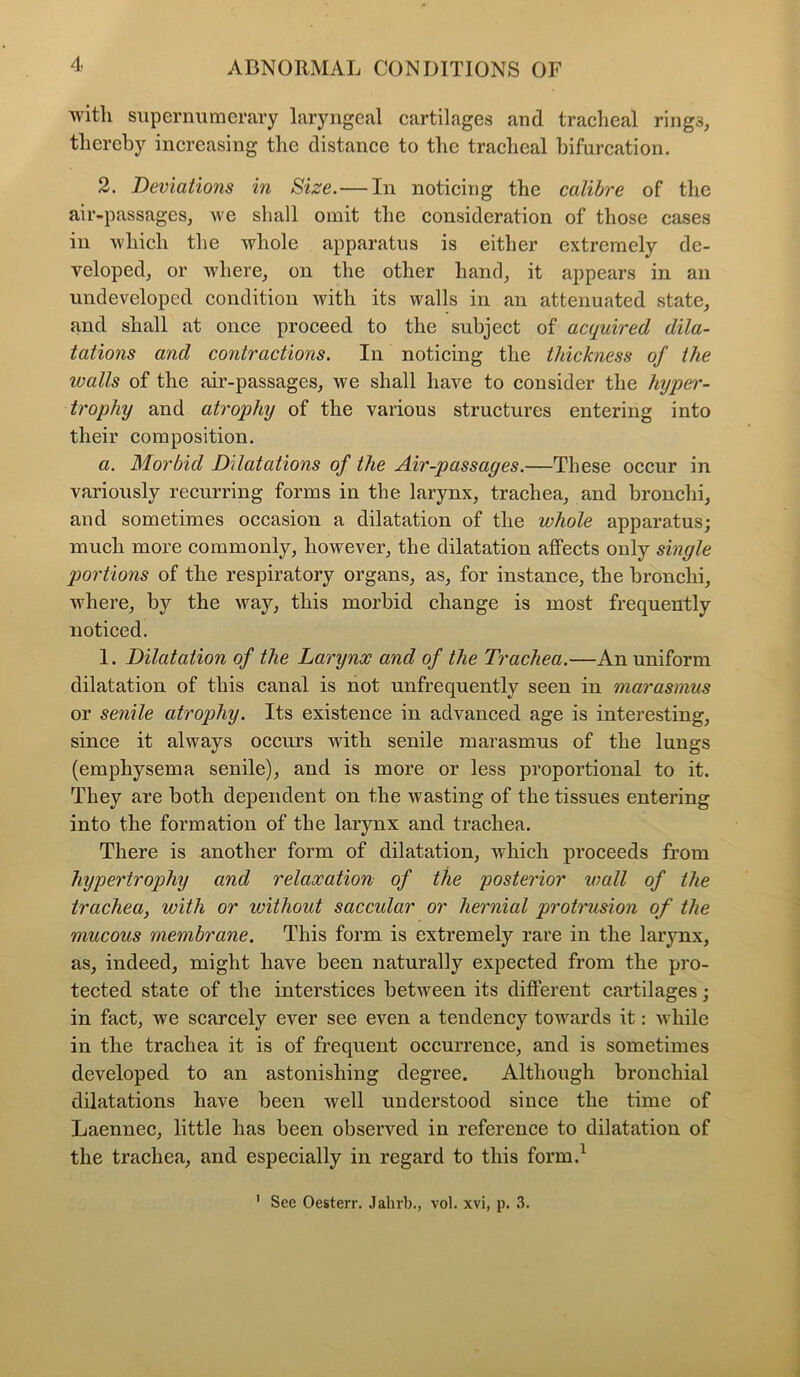 with supernumerary laryngeal cartilages and tracheal rings, thereby increasing the distance to the tracheal bifurcation. 2. Deviations in Size.— In noticing the calibre of the air-passages, we shall omit the consideration of those cases in which the whole apparatus is either extremely de- veloped, or where, on the other hand, it appears in an undeveloped condition with its walls in an attenuated state, and shall at once proceed to the subject of acquired dila- tations and contractions. In noticing the thickness of the walls of the air-passages, we shall have to consider the hyper- trophy and atrophy of the various structures entering into their composition. a. Morbid Dilatations of the Air-passages.—These occur in variously recurring forms in the larynx, trachea, and bronchi, and sometimes occasion a dilatation of the whole apparatus; much more commonly, however, the dilatation affects ouly single jjortions of the respiratory organs, as, for instance, the bronchi, where, by the way, this morbid change is most frequently noticed. 1. Dilatation of the Larynx and of the Trachea.—An uniform dilatation of this canal is not unfrequently seen in marasmus or senile atrophy. Its existence in advanced age is interesting, since it always occurs with senile marasmus of the lungs (emphysema senile), and is more or less proportional to it. They are both dependent on the wasting of the tissues entering into the formation of the larynx and trachea. There is another form of dilatation, which proceeds from hypertrophy and relaxation of the posterior wall of the trachea, with or ivithout saccular or hernial protrusion of the mucous membrane. This form is extremely rare in the larynx, as, indeed, might have been naturally expected from the pro- tected state of the interstices between its different cartilages; in fact, we scarcely ever see even a tendency towards it: while in the trachea it is of frequent occurrence, and is sometimes developed to an astonishing degree. Although bronchial dilatations have been well understood since the time of Laennec, little has been observed in reference to dilatation of the trachea, and especially in regard to this form.1 1 See Oesterr. Jalnb., vol. xvi, p. 3.