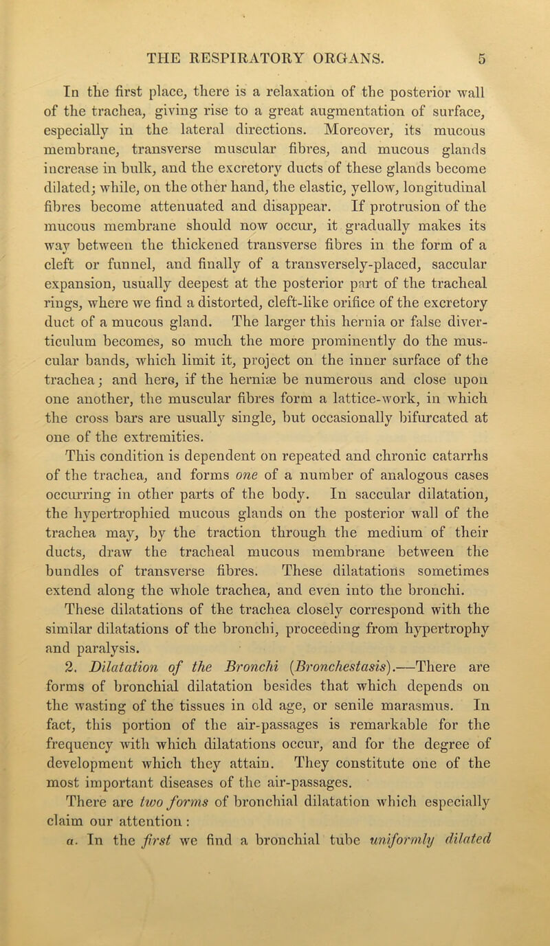 In the first place, there is a relaxation of the posterior wall of the trachea, giving rise to a great augmentation of surface, especially in the lateral directions. Moreover, its mucous membrane, transverse muscular fibres, and mucous glands increase in bulk, and the excretory ducts of these glands become dilated; while, on the other hand, the elastic, yellow, longitudinal fibres become attenuated and disappear. If protrusion of the mucous membrane should now occur, it gradually makes its wav between the thickened transverse fibres in the form of a cleft or funnel, and finally of a transversely-placed, saccular expansion, usually deepest at the posterior part of the tracheal rings, where we find a distorted, cleft-like orifice of the excretory duct of a mucous gland. The larger this hernia or false diver- ticulum becomes, so much the more prominently do the mus- cular bands, which limit it, project on the inner surface of the trachea; and here, if the herniae be numerous and close upon one another, the muscular fibres form a lattice-work, in which the cross bars are usually single, but occasionally bifurcated at one of the extremities. This condition is dependent on repeated and chronic catarrhs of the trachea, and forms one of a number of analogous cases occurring in other parts of the body. In saccular dilatation, the hypertrophied mucous glands on the posterior wall of the trachea may, by the traction through the medium of their ducts, draw the tracheal mucous membrane between the bundles of transverse fibres. These dilatations sometimes extend along the whole trachea, and even into the bronchi. These dilatations of the trachea closely correspond with the similar dilatations of the bronchi, proceeding from hypertrophy and paralysis. 2. Dilatation of the Bronchi (Bronchestasis).—There are forms of bronchial dilatation besides that which depends on the wasting of the tissues in old age, or senile marasmus. In fact, this portion of the air-passages is remarkable for the frequency with which dilatations occur, and for the degree of development which they attain. They constitute one of the most important diseases of the air-passages. There are two forms of bronchial dilatation which especially claim our attention : a. In the first we find a bronchial tube uniformly dilated