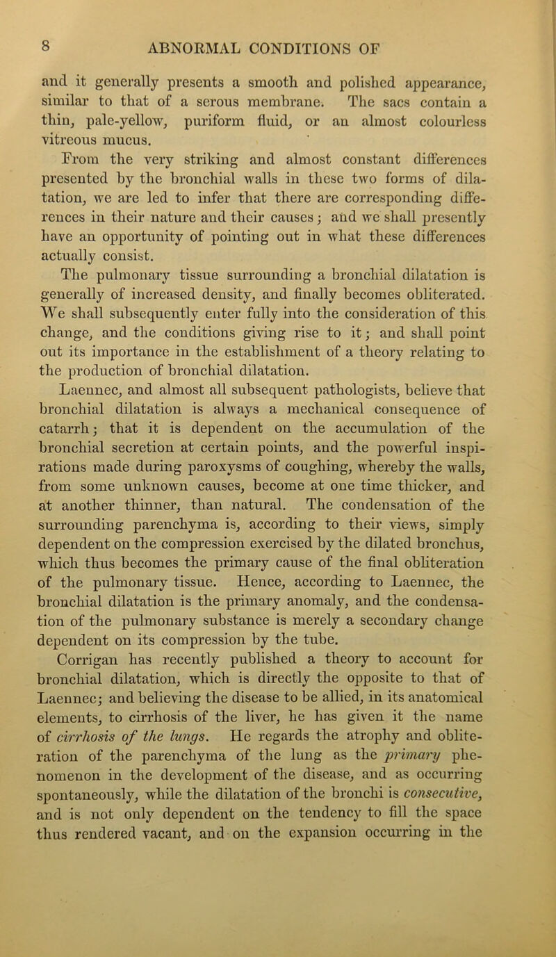 and it generally presents a smooth and polished appearance, similar to that of a serous membrane. The sacs contain a thin, pale-yellow, puriform fluid, or an almost colourless vitreous mucus. From the very striking and almost constant differences presented by the bronchial walls in these two forms of dila- tation, we are led to infer that there are corresponding diffe- rences in their nature and their causes; aiid we shall presently have an opportunity of pointing out in what these differences actually consist. The pulmonary tissue surrounding a bronchial dilatation is generally of increased density, and finally becomes obliterated. We shall subsequently enter fully into the consideration of this change, and the conditions giving rise to it; and shall point out its importance in the establishment of a theory relating to the production of bronchial dilatation. Laennec, and almost all subsequent pathologists, believe that bronchial dilatation is always a mechanical consequence of catarrh; that it is dependent on the accumulation of the bronchial secretion at certain points, and the powerful inspi- rations made during paroxysms of coughing, whereby the walls, from some unknown causes, become at one time thicker, and at another thinner, than natural. The condensation of the surrounding parenchyma is, according to their views, simply dependent on the compression exercised by the dilated bronchus, which thus becomes the primary cause of the final obliteration of the pulmonary tissue. Hence, according to Laennec, the bronchial dilatation is the primary anomaly, and the condensa- tion of the pulmonary substance is merely a secondary change dependent on its compression by the tube. Corrigan has recently published a theory to account for bronchial dilatation, which is directly the opposite to that of Laennec; and believing the disease to be allied, in its anatomical elements, to cirrhosis of the liver, he has given it the name of cirrhosis of the lungs. He regards the atrophy and oblite- ration of the parenchyma of the lung as the primary phe- nomenon in the development of the disease, and as occurring spontaneously, while the dilatation of the bronchi is consecutive, and is not only dependent on the tendency to fill the space thus rendered vacant, and on the expansion occurring in the