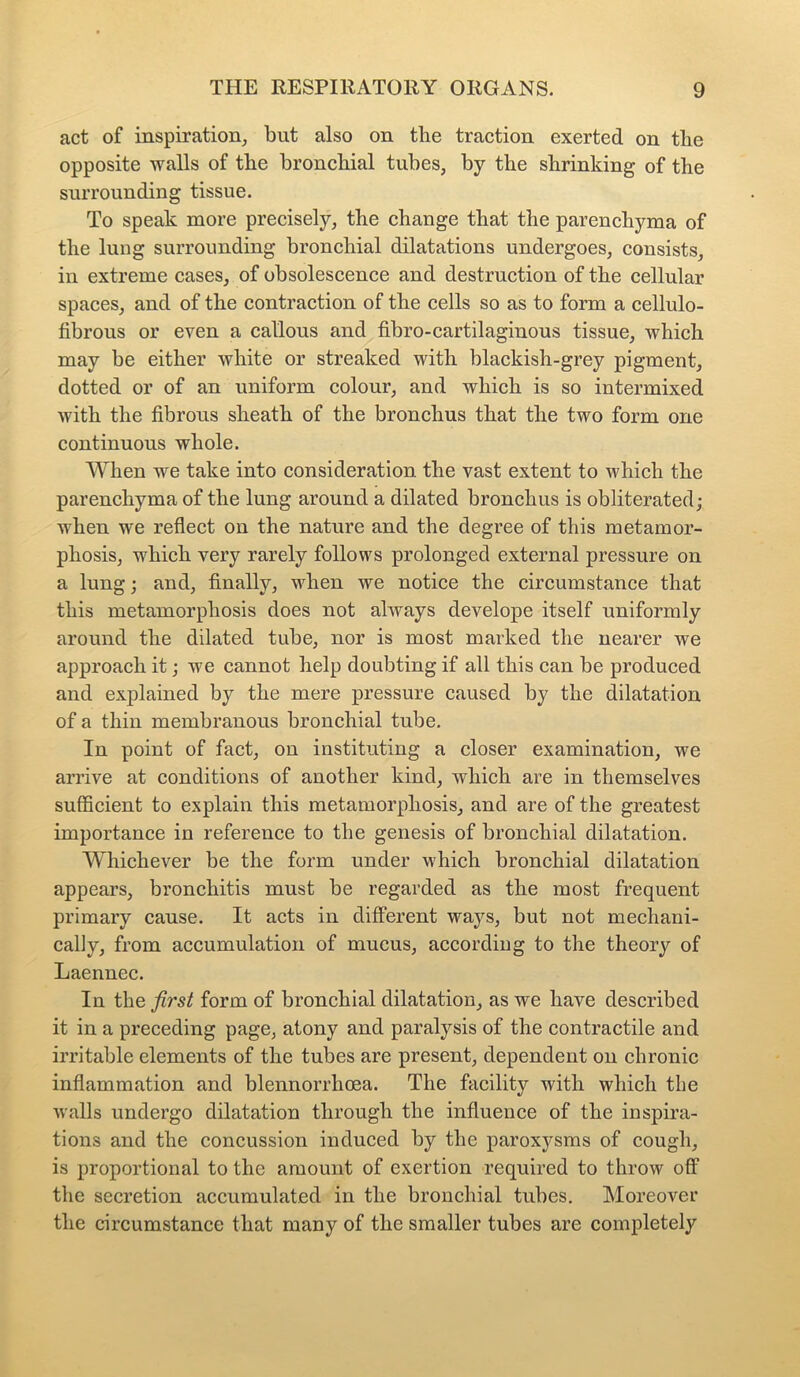 act of inspiration, but also on the traction exerted on the opposite walls of the bronchial tubes, by the shrinking of the surrounding tissue. To speak more precisely, the change that the parenchyma of the lung surrounding bronchial dilatations undergoes, consists, in extreme cases, of obsolescence and destruction of the cellular spaces, and of the contraction of the cells so as to form a cellulo- fibrous or even a callous and fibro-cartilaginous tissue, which may be either white or streaked with blackish-grey pigment, dotted or of an uniform colour, and which is so intermixed with the fibrous sheath of the bronchus that the two form one continuous whole. When we take into consideration the vast extent to which the parenchyma of the lung around a dilated bronchus is obliterated; when we reflect on the nature and the degree of this metamor- phosis, which very rarely follows prolonged external pressure on a lung; and, finally, when we notice the circumstance that this metamorphosis does not always develope itself uniformly around the dilated tube, nor is most marked the nearer we approach it; we cannot help doubting if all this can be produced and explained by the mere pressure caused by the dilatation of a thin membranous bronchial tube. In point of fact, on instituting a closer examination, we arrive at conditions of another kind, which are in themselves sufficient to explain this metamorphosis, and are of the greatest importance in reference to the genesis of bronchial dilatation. Whichever be the form under which bronchial dilatation appears, bronchitis must be regarded as the most frequent primary cause. It acts in different ways, but not mechani- cally, from accumulation of mucus, according to the theory of Laennec. In the first form of bronchial dilatation, as we have described it in a preceding page, atony and paralysis of the contractile and irritable elements of the tubes are present, dependent on chronic inflammation and blennorrhcea. The facility with which the walls undergo dilatation through the influence of the inspira- tions and the concussion induced by the paroxysms of cough, is proportional to the amount of exertion required to throw off the secretion accumulated in the bronchial tubes. Moreover the circumstance that many of the smaller tubes are completely