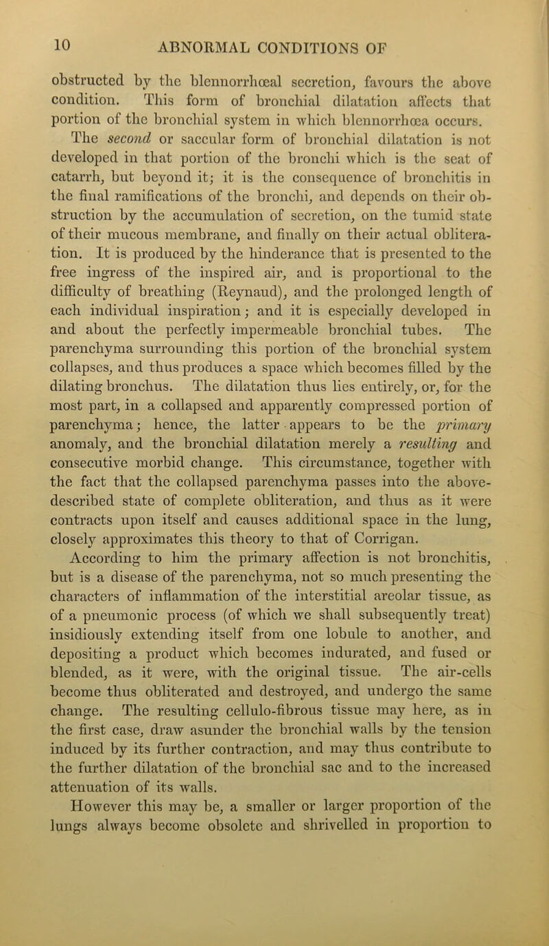 obstructed by the blennorrhocal secretion, favours the above condition. This form of bronchial dilatation affects that portion of the bronchial system in which blcnnorrhoca occurs. The second or saccular form of bronchial dilatation is not developed in that portion of the bronchi which is the seat of catarrh, but beyond it; it is the consequence of bronchitis in the final ramifications of the bronchi, and depends on their ob- struction by the accumulation of secretion, on the tumid state of their mucous membrane, and finally on their actual oblitera- tion. It is produced by the hinderance that is presented to the free ingress of the inspired air, and is proportional to the difficulty of breathing (Reynaud), and the prolonged length of each individual inspiration; and it is especially developed in and about the perfectly impermeable bronchial tubes. The parenchyma surrounding this portion of the bronchial system collapses, and thus produces a space which becomes filled by the dilating bronchus. The dilatation thus lies entirely, or, for the most part, in a collapsed and apparently compressed portion of parenchyma; hence, the latter appears to be the primary anomaly, and the bronchial dilatation merely a resulting and consecutive morbid change. This circumstance, together with the fact that the collapsed parenchyma passes into the above- described state of complete obliteration, and thus as it were contracts upon itself and causes additional space in the lung, closely approximates this theory to that of Corrigan. According to him the primary affection is not bronchitis, but is a disease of the parenchyma, not so much presenting the characters of inflammation of the interstitial areolar tissue, as of a pneumonic process (of which we shall subsequently treat) insidiously extending itself from one lobule to another, and depositing a product which becomes indurated, and fused or blended, as it were, with the original tissue. The air-cells become thus obliterated and destroyed, and undergo the same change. The resulting cellulo-fibrous tissue may here, as in the first case, draw asunder the bronchial walls by the tension induced by its further contraction, and may thus contribute to the further dilatation of the bronchial sac and to the increased attenuation of its walls. However this may be, a smaller or larger proportion of the lungs always become obsolete and shrivelled in proportion to