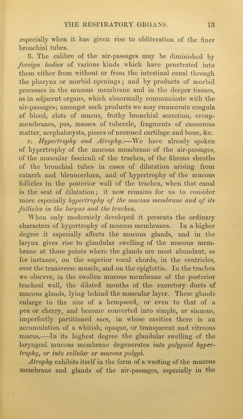 especially wlien it lias given rise to obliteration of the finer bronchial tubes. 3. The calibre of the air-passages may be diminished by foreign bodies of various kinds which have penetrated into them either from without or from the intestinal canal through the pharynx or morbid openings; and by products of morbid processes in the mucous membrane and in the deeper tissues, as in adjacent organs, which abnormally communicate with the air-passages; amongst such products we may enumerate coagula of blood, clots of mucus, frothy bronchial secretion, croup- membranes, pus, masses of tubercle, fragments of cancerous matter, aceplialocysts, pieces of necrosed cartilage and bone, &c. c. Hypertrophy and Atrophy.—We have already spoken of hypertrophy of the mucous membrane of the air-passages, of the muscular fasciculi of the trachea, of the fibrous sheaths of the bronchial tubes in cases of dilatation arising from catarrh and blennorrhcea, and of hypertrophy of the mucous follicles in the posterior wall of the trachea, when that canal is the seat of dilatation; it now remains for us to consider more especially hypertrophy of the mucous membrane and of its follicles in the larynx and the trachea. When only moderately developed it presents the ordinary characters of hypertrophy of mucous membranes. In a higher degree it especially affects the mucous glands, and in the larynx gives rise to glandular swelling of the mucous mem- brane at those points where the glands are most abundant, as for instance, on the superior vocal chords, in the ventricles, over the transverse muscle, and on the epiglottis. In the trachea we observe, in the swollen mucous membrane of the posterior tracheal wall, the dilated mouths of the excretory ducts of mucous glands, lying behind the muscular layer. These glands enlarge to the size of a hempseed, or even to that of a pea or cherry, and become converted into simple, or sinuous, imperfectly partitioned sacs, in whose cavities there is an accumulation of a whitish, opaque, or transparent and vitreous mucus.—In its highest degree the glandular swelling of the laryngeal mucous membrane degenerates into polypoid hyper- trophy, or into cellular or mucous polypi. Atrophy exhibits itself in the form of a wasting of the mucous membrane and glands of the air-passages, especially in the