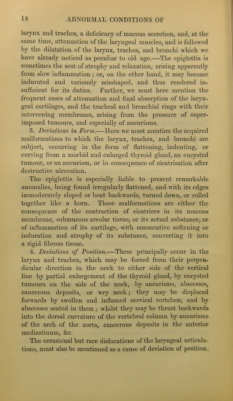 larynx and trachea, a deficiency of mucous secretion, and, at the same time, attenuation of the laryngeal muscles, and is followed by the dilatation of the larynx, trachea, and bronchi which we have already noticed as peculiar to old age.—The epiglottis is sometimes the seat of atrophy and relaxation, arising apparently from slow inflammation; or, on the other hand, it may become indurated and variously misshaped, and thus rendered in- sufficient for its duties. Further, we must here mention the frequent cases of attenuation and final absorption of the laryn- geal cartilages, and the tracheal and bronchial rings with their intervening membranes, arising from the pressure of super- imposed tumours, and especially of aneurisms. 3. Deviations in Form.—Here we must mention the acquired malformations to which the larynx, trachea, and bronchi are subject, occurring in the form of flattening, indenting, or curving from a morbid and enlarged thyroid gland, an encysted tumour, or an aneurism, or in consequence of cicatrisation after destructive ulceration. The epiglottis is especially liable to present remarkable anomalies, being found irregularly flattened, and with its edges immoderately sloped or bent backwards, turned down, or rolled together like a horn. These malformations are either the consequence of the contraction of cicatrices in its mucous membrane, submucous areolar tissue, or its actual substance, or of inflammation of its cartilage, with consecutive softening or induration and atrophy of its substance, converting it into a rigid fibrous tissue. 4. Deviations of Position.—These principally occur in the larynx and trachea, which may be forced from their perpen- dicular direction in the neck to either side of the vertical line by partial enlargement of the thyroid gland, by encysted tumours on the side of the neck, by aneurisms, abscesses, cancerous deposits, or wry neck; they may be displaced forwards by swollen and inflamed cervical vertebrae, and by abscesses seated in them; whilst they may be thrust backwards into the dorsal curvature of the vertebral column by aneurisms of the arch of the aorta, cancerous deposits in the anterior mediastinum, &c. The occasional but rare dislocations of the laryngeal articula- tions, must also be mentioned as a cause of deviation of position.