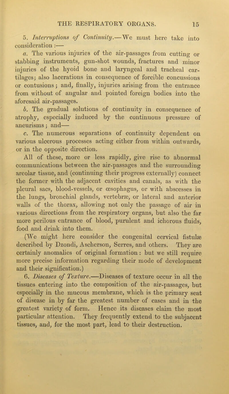 5. Interruptions of Continuity.—Wc must here take into consideration:— a. The various injuries of the air-passages from cutting or stabbing instruments, gun-shot wounds, fractures and minor injuries of the hyoid bone and laryngeal and tracheal car- tilages; also lacerations in consequence of forcible concussions or contusions; and, finally, injuries arising from the entrance from without of angular and pointed foreign bodies into the aforesaid air-passages. b. The gradual solutions of continuity in consequence of atrophy, especially induced by the continuous pressure of aneurisms; and— c. The numerous separations of continuity dependent on various ulcerous processes acting either from within outwards, or in the opposite direction. All of these, more or less rapidly, give rise to abnormal communications between the air-passages and the surrounding areolar tissue, and (continuing their progress externally) connect the former with the adjacent cavities and canals, as with the pleural sacs, blood-vessels, or oesophagus, or with abscesses in the lungs, bronchial glands, vertebrae, or lateral and anterior walls of the thorax, allowing not only the passage of air in various directions from the respiratory organs, but also the far more perilous entrance of blood, purulent and ichorous fluids, food and drink into them. (We might here consider the congenital cervical fistuke described by Dzondi, Ascherson, Serres, and others. They are certainly anomalies of original formation: but we still require more precise information regarding their mode of development and their signification.) 6. Diseases of Texture.—Diseases of texture occur in all the tissues entering into the composition of the air-passages, but especially in the mucous membrane, which is the primary seat of disease in by far the greatest number of cases and in the greatest variety of form. Hence its diseases claim the most particular attention. They frequently extend to the subjacent tissues, and, for the most part, lead to their destruction.