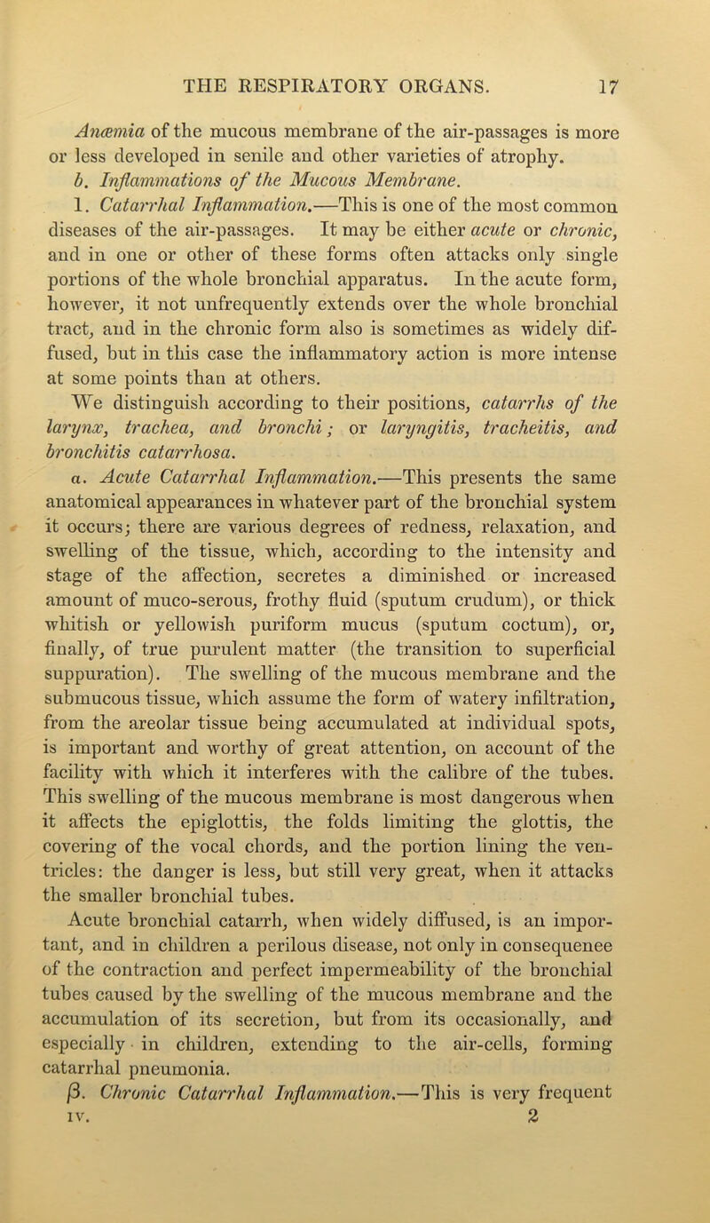 Anaemia of the mucous membrane of the air-passages is more or less developed in senile and other varieties of atrophy. b. Inflammations of the Mucous Membrane. 1. Catarrhal Inflammation.—This is one of the most common diseases of the air-passages. It may be either acute or chronic, and in one or other of these forms often attacks only single portions of the whole bronchial apparatus. In the acute form, however, it not unfrequently extends over the whole bronchial tract, and in the chronic form also is sometimes as widely dif- fused, but in this case the inflammatory action is more intense at some points than at others. We distinguish according to their positions, catarrhs of the larynx, trachea, and bronchi; or laryngitis, tracheitis, and bronchitis catarrhosa. a. Acute Catarrhal Inflammation.•—This presents the same anatomical appearances in whatever part of the bronchial system it occurs; there are various degrees of redness, relaxation, and swelling of the tissue, which, according to the intensity and stage of the affection, secretes a diminished or increased amount of muco-serous, frothy fluid (sputum crudum), or thick whitish or yellowish puriform mucus (sputum coctum), or, finally, of true purulent matter (the transition to superficial suppuration). The swelling of the mucous membrane and the submucous tissue, which assume the form of watery infiltration, from the areolar tissue being accumulated at individual spots, is important and worthy of great attention, on account of the facility with which it interferes with the calibre of the tubes. This swelling of the mucous membrane is most dangerous when it affects the epiglottis, the folds limiting the glottis, the covering of the vocal chords, and the portion lining the ven- tricles: the danger is less, but still very great, when it attacks the smaller bronchial tubes. Acute bronchial catarrh, when widely diffused, is an impor- tant, and in children a perilous disease, not only in consequenee of the contraction and perfect impermeability of the bronchial tubes caused by the swelling of the mucous membrane and the accumulation of its secretion, but from its occasionally, and especially in children, extending to the air-cells, forming catarrhal pneumonia. (3. Chronic Catarrhal Inflammation.—This is very frequent iv. 2