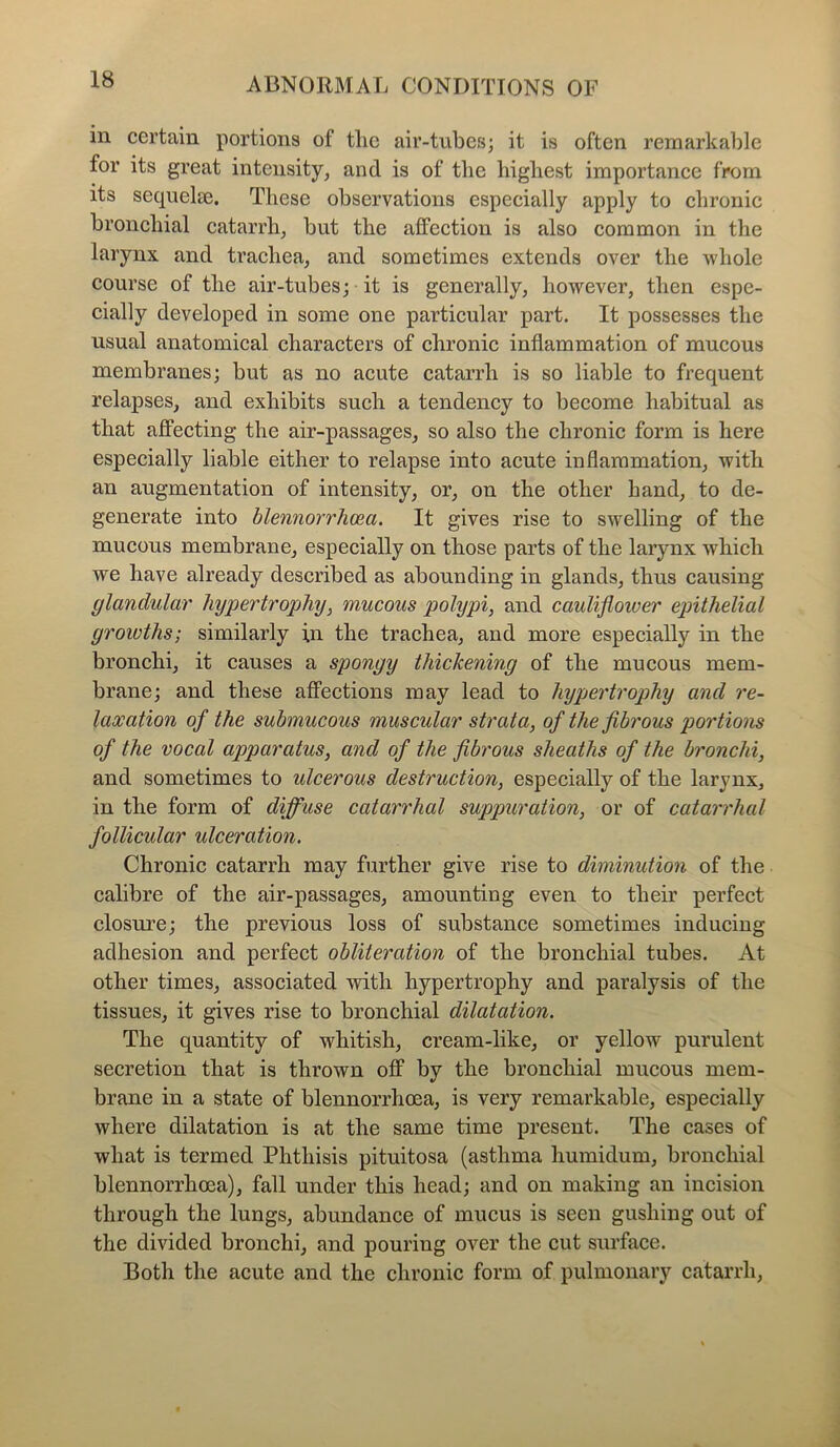 in certain portions of tlie air-tubes; it is often remarkable for its great intensity, and is of the highest importance from its sequelae. These observations especially apply to chronic bronchial catarrh, but the affection is also common in the larynx and trachea, and sometimes extends over the whole course of the air-tubes; it is generally, however, then espe- cially developed in some one particular part. It possesses the usual anatomical characters of chronic inflammation of mucous membranes; but as no acute catarrh is so liable to frequent relapses, and exhibits such a tendency to become habitual as that affecting the air-passages, so also the chronic form is here especially liable either to relapse into acute inflammation, with an augmentation of intensity, or, on the other hand, to de- generate into blennorrhcea. It gives rise to swelling of the mucous membrane, especially on those parts of the larynx which we have already described as abounding in glands, thus causing glandular hypertrophy, mucous polypi, and cauliflower epithelial growths; similarly in the trachea, and more especially in the bronchi, it causes a spongy thickening of the mucous mem- brane; and these affections may lead to hypertrophy and re- laxation of the submucous muscular strata, of the fibrous portions of the vocal apparatus, and of the fibrous sheaths of the bronchi, and sometimes to ulcerous destruction, especially of the larynx, in the form of diffuse catarrhal suppuration, or of catarrhal follicular ulceration. Chronic catarrh may further give rise to diminution of the calibre of the air-passages, amounting even to their perfect closure; the previous loss of substance sometimes inducing adhesion and perfect obliteration of the bronchial tubes. At other times, associated with hypertrophy and paralysis of the tissues, it gives rise to bronchial dilatation. The quantity of whitish, cream-like, or yellow purulent secretion that is thrown off by the bronchial mucous mem- brane in a state of blennorrhoea, is very remarkable, especially where dilatation is at the same time present. The cases of what is termed Phthisis pituitosa (asthma humidum, bronchial blennorrhoea), fall under this head; and on making an incision through the lungs, abundance of mucus is seen gushing out of the divided bronchi, and pouring over the cut surface. Both the acute and the chronic form of pulmonary catarrh,