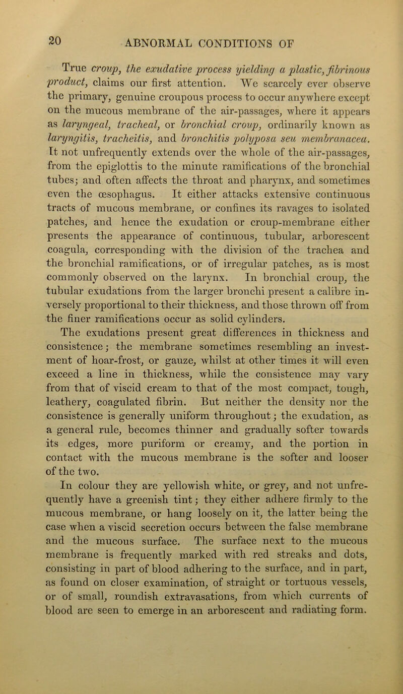 True croup, the exudative process yielding a plastic, fibrinous product, claims our first attention. We scarcely ever observe the primary, genuine croupous process to occur anywhere except on the mucous membrane of the air-passages, where it appears as laryngeal, tracheal, or bronchial croup, ordinarily known as laryngitis, tracheitis, and bronchitis polyposa seu membranacea. It not unfrequently extends over the whole of the air-passages, from the epiglottis to the minute ramifications of the bronchial tubes; and often affects the throat and pharynx, and sometimes even the oesophagus. It either attacks extensive continuous tracts of mucous membrane, or confines its ravages to isolated patches, and hence the exudation or croup-membrane either presents the appearance of continuous, tubular, arborescent coagula, corresponding with the division of the trachea and the bronchial ramifications, or of irregular patches, as is most commonly observed on the larynx. In bronchial croup, the tubular exudations from the larger bronchi present a calibre in- versely proportional to their thickness, and those thrown off from the finer ramifications occur as solid cylinders. The exudations present great differences in thickness and consistence; the membrane sometimes resembling an invest- ment of hoar-frost, or gauze, whilst at other times it will even exceed a line in thickness, while the consistence may vary from that of viscid cream to that of the most compact, tough, leathery, coagulated fibrin. But neither the density nor the consistence is generally uniform throughout; the exudation, as a general rule, becomes thinner and gradually softer towards its edges, more puriform or creamy, and the portion in contact with the mucous membrane is the softer and looser of the two. In colour they are yellowish white, or grey, and not unfre- quently have a greenish tint; they either adhere firmly to the mucous membrane, or hang loosely on it, the latter being the case when a viscid secretion occurs between the false membrane and the mucous surface. The surface next to the mucous membrane is frequently marked with red streaks and dots, consisting in part of blood adhering to the surface, and in part, as found on closer examination, of straight or tortuous vessels, or of small, roundish extravasations, from which currents of blood are seen to emerge in an arborescent and radiating form.