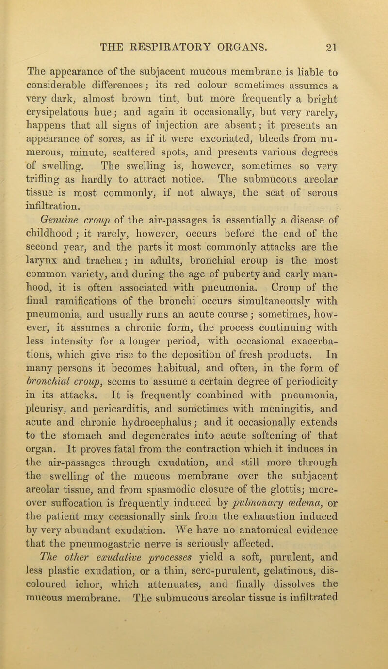 The appearance of the subjacent mucous membrane is liable to considerable differences; its red colour sometimes assumes a very dark, almost brown tint, but more frequently a bright erysipelatous hue; and again it occasionally, but very rarely, happens that all signs of injection are absent; it presents an appearance of sores, as if it were excoriated, bleeds from nu- merous, minute, scattered spots, and presents various degrees of swelling. The swelling is, however, sometimes so very trifling as hardly to attract notice. The submucous areolar tissue is most commonly, if not always, the seat of serous infiltration. Genuine croup of the air-passages is essentially a disease of childhood ; it rarely, however, occurs before the end of the second year, and the parts it most commonly attacks are the larynx and trachea; in adults, bronchial croup is the most common variety, and during the age of puberty and early man- hood, it is often associated with pneumonia. Croup of the final ramifications of the bronchi occurs simultaneously with pneumonia, and usually runs an acute course; sometimes, how- ever, it assumes a chronic form, the process continuing with less intensity for a longer period, with occasional exacerba- tions, which give rise to the deposition of fresh products. In many persons it becomes habitual, and often, in the form of bronchial croup, seems to assume a certain degree of periodicity in its attacks. It is frequently combined with pneumonia, pleurisy, and pericarditis, and sometimes with meningitis, and acute and chronic hydrocephalus; and it occasionally extends to the stomach and degenerates into acute softening of that organ. It proves fatal from the contraction which it induces in the air-passages through exudation, and still more through the swelling of the mucous membrane over the subjacent areolar tissue, and from spasmodic closure of the glottis; more- over suffocation is frequently induced by pulmonary oedema, or the patient may occasionally sink from the exhaustion induced by very abundant exudation. We have no anatomical evidence that the pneumogastric nerve is seriously affected. The other exudative processes yield a soft, purulent, and less plastic exudation, or a thin, sero-purulent, gelatinous, dis- coloured ichor, which attenuates, and finally dissolves the mucous membrane. The submucous areolar tissue is infiltrated