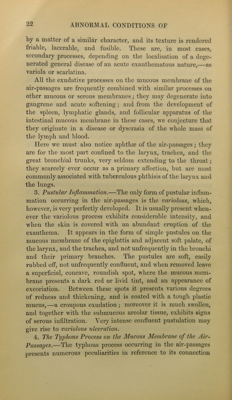 by a matter of a similar character, and its texture is rendered friable, lacerable, and fusible. These are, in most cases, secondary processes, depending on the localisation of a dege- nerated general disease of an acute exanthematous nature,—as variola or scarlatina. All the exudative processes on the mucous membrane of the air-passages are frequently combined with similar processes on other mucous or serous membranes; they may degenerate into gangrene and acute softening; and from the development of the spleen, lymphatic glands, and follicular apparatus of the intestinal mucous membrane in these cases, we conjecture that they originate in a disease or dyscrasia of the whole mass of the lymph and blood. Here we must also notice aphthse of the air-passages; they are for the most part confined to the larynx, trachea, and the great bronchial trunks, very seldom extending to the throat; they scarcely ever occur as a primary affection, but are most commonly associated with tuberculous phthisis of the larynx and the lungs. 3. Pustular Inflammation.—The only form of pustular inflam- mation occurring in the air-passages is the variolous, which, however, is very perfectly developed. It is usually present when- ever the variolous process exhibits considerable intensity, and when the skin is covered with an abundant eruption of the exanthema. It appears in the form of simple pustules on the mucous membrane of the epiglottis and adjacent soft palate, of the larynx, and the trachea, and not unfrequently in the bronchi and their primary branches. The pustules are soft, easily rubbed off, not unfrequently confluent, and when removed leave a superficial, concave, roundish spot, where the mucous mem- brane presents a dark red or livid tint, and an appearance of excoriation. Between these spots it presents various degrees of redness and thickening, and is coated with a tough plastic mucus, —a croupous exudation; moreover it is much swollen, and together with the submucous areolar tissue, exhibits signs of serous infiltration. Very intense confluent pustulation may give rise to variolous ulceration. 4. The Typhous Process on the Mucous Membrane of the Air- Passages.—The typhous process occurring in the air-passages presents numerous peculiarities in reference to its connection