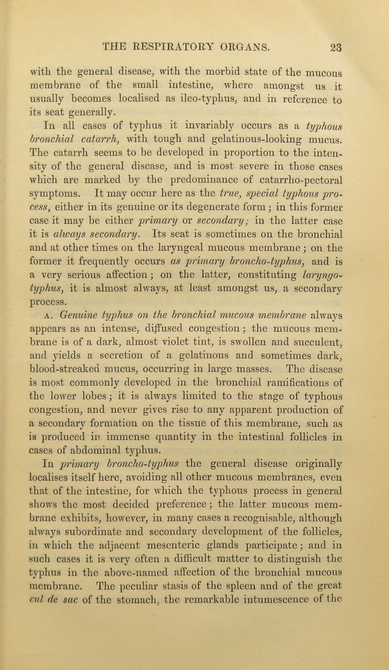 with the general disease, with the morbid state of the mucous membrane of the small intestine, where amongst us it usually becomes localised as ileo-typlius, and in reference to its seat generally. In all cases of typhus it invariably occurs as a typhous bronchial catarrh, with tough and gelatinous-looking mucus. The catarrh seems to be developed in proportion to the inten- sity of the general disease, and is most severe in those cases which are marked by the predominance of catarrho-pectoral symptoms. It may occur here as the true, special typhous pro- cess, either in its genuine or its degenerate form ; in this former case it may be either primary or secondary; in the latter case it is always secondary. Its seat is sometimes on the bronchial and at other times on the laryngeal mucous membrane; on the former it frequently occurs as primary broncho-typhus, and is a very serious affection; on the latter, constituting laryngo- typhus, it is almost always, at least amongst us, a secondary process. a. Genuine typhus on the bronchial mucous membrane always appears as an intense, diffused congestion; the mucous mem- brane is of a dark, almost violet tint, is swollen and succulent, and yields a secretion of a gelatinous and sometimes dark, blood-streaked mucus, occurring in large masses. The disease is most commonly developed in the bronchial ramifications of the lower lobes; it is always limited to the stage of typhous congestion, and never gives rise to any apparent production of a secondary formation on the tissue of this membrane, such as is produced in immense quantity in the intestinal follicles in cases of abdominal typhus. In primary broncho-typhus the general disease originally localises itself here, avoiding all other mucous membranes, even that of the intestine, for which the typhous process in general shows the most decided preference; the latter mucous mem- brane exhibits, however, in many cases a recognisable, although always subordinate and secondary development of the follicles, in which the adjacent mesenteric glands participate; and in such cases it is very often a difficult matter to distinguish the typhus in the above-named affection of the bronchial mucous membrane. The peculiar stasis of the spleen and of the great cul de sac of the stomach, the remarkable intumescence of the