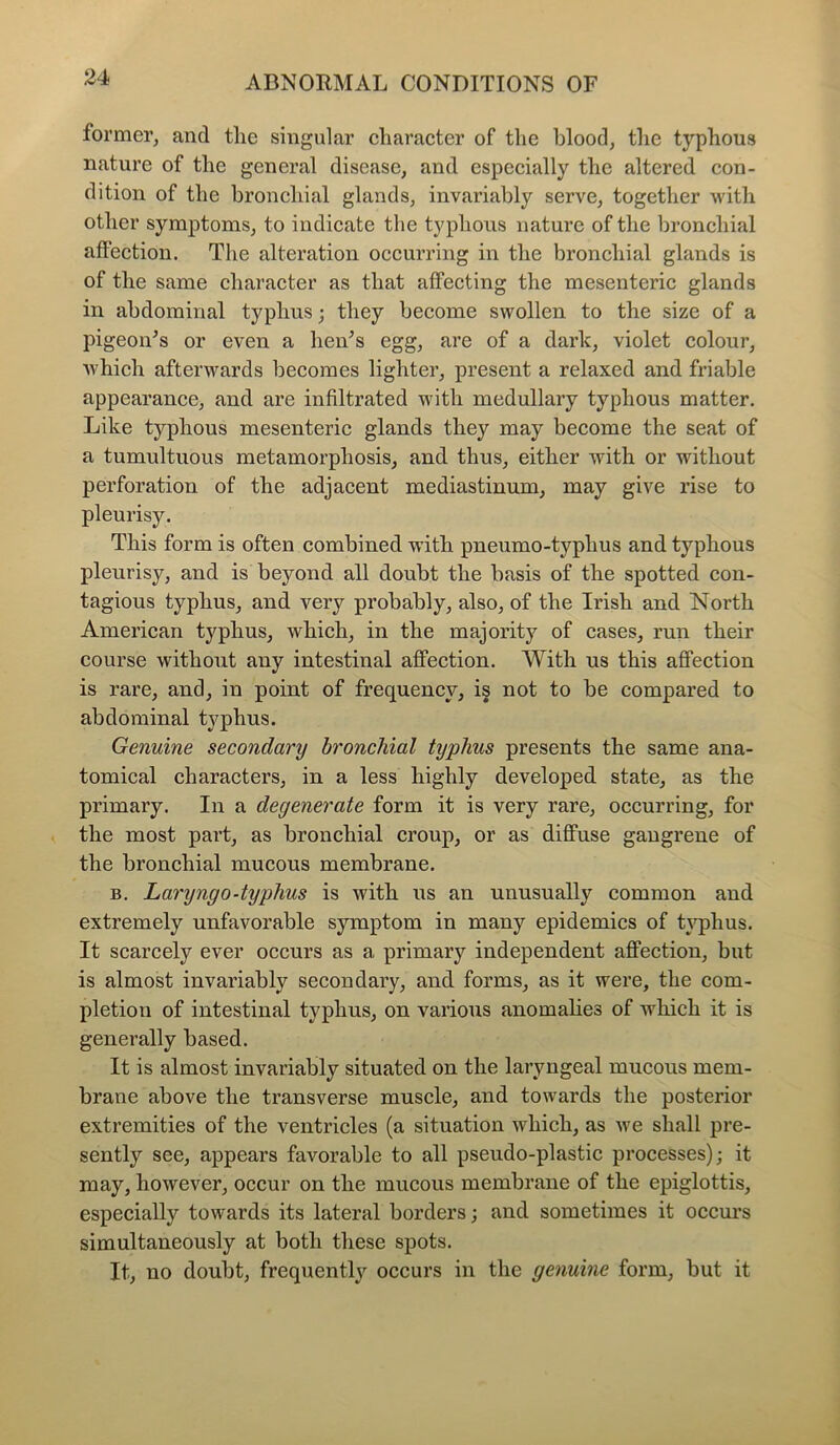 former, and the singular character of the blood, the typhous nature of the general disease, and especially the altered con- dition of the bronchial glands, invariably serve, together with other symptoms, to indicate the typhous nature of the bronchial affection. The alteration occurring in the bronchial glands is of the same character as that affecting the mesenteric glands in abdominal typhus; they become swollen to the size of a pigeon's or even a hen's egg, are of a dark, violet colour, which afterwards becomes lighter, present a relaxed and friable appearance, and are infiltrated with medullary typhous matter. Like typhous mesenteric glands they may become the seat of a tumultuous metamorphosis, and thus, either with or without perforation of the adjacent mediastinum, may give rise to pleurisy. This form is often combined with pneumo-typhus and typhous pleurisy, and is beyond all doubt the basis of the spotted con- tagious typhus, and very probably, also, of the Irish and North American typhus, which, in the majority of cases, run their course without any intestinal affection. With us this affection is rare, and, in point of frequency, is not to be compared to abdominal typhus. Genuine secondary bronchial typhus presents the same ana- tomical characters, in a less highly developed state, as the primary. In a degenerate form it is very rare, occurring, for the most part, as bronchial croup, or as diffuse gangrene of the bronchial mucous membrane. b. Laryngo-typhus is with us an unusually common and extremely unfavorable symptom in many epidemics of typhus. It scarcely ever occurs as a primary independent affection, but is almost invariably secondary, and forms, as it were, the com- pletion of intestinal typhus, on various anomalies of which it is generally based. It is almost invariably situated on the laryngeal mucous mem- brane above the transverse muscle, and towards the posterior extremities of the ventricles (a situation which, as we shall pre- sently see, appears favorable to all pseudo-plastic processes); it may, however, occur on the mucous membrane of the epiglottis, especially towards its lateral borders; and sometimes it occurs simultaneously at both these spots. It, no doubt, frequently occurs in the genuine form, but it