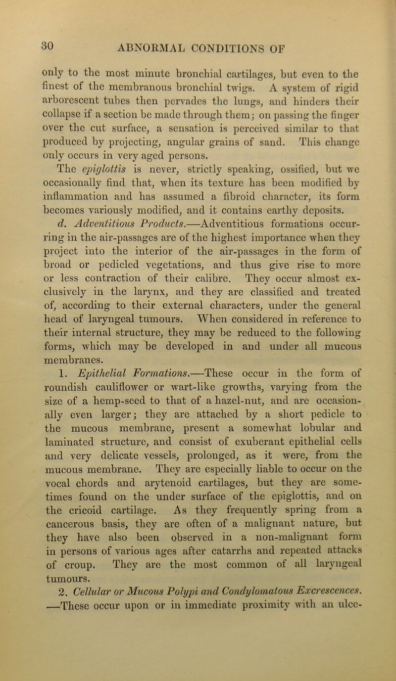 only to tlie most minute bronchial cartilages, but even to the finest of the membranous bronchial twigs. A system of rigid arborescent tubes then pervades the lungs, and hinders their collapse if a section he made through them; on passing the finger over the cut surface, a sensation is perceived similar to that produced by projecting, angular grains of sand. This change only occurs in very aged persons. The epiglottis is never, strictly speaking, ossified, but we occasionally find that, when its texture has been modified by inflammation and has assumed a fibroid character, its form becomes variously modified, and it contains earthy deposits. d. Adventitious Products.—Adventitious formations occur- ring in the air-passages are of the highest importance when they project into the interior of the air-passages in the form of broad or pedicled vegetations, and thus give rise to more or less contraction of their calibre. They occur almost ex- clusively in the larynx, and they are classified and treated of, according to their external characters, under the general head of laryngeal tumours. When considered in reference to their internal structure, they may be reduced to the following forms, which may be developed in and under all mucous membranes. 1. Epithelial Formations.—These occur in the form of roundish cauliflower or wart-like growths, varying from the size of a hemp-seed to that of a hazel-nut, and are occasion- ally even larger; they are attached by a short pedicle to the mucous membrane, present a somewhat lobular and laminated structure, and consist of exuberant epithelial cells and very delicate vessels, prolonged, as it were, from the mucous membrane. They are especially liable to occur on the vocal chords and arytenoid cartilages, but they are some- times found on the under surface of the epiglottis, and on the cricoid cartilage. As they frequently spring from a cancerous basis, they are often of a malignant nature, but they have also been observed in a non-malignant form in persons of various ages after catarrhs and repeated attacks of croup. They are the most common of all laryngeal tumours. 2. Cellular or Mucous Polypi and Condylomatous Excrescences. —These occur upon or in immediate proximity with an ulcc-