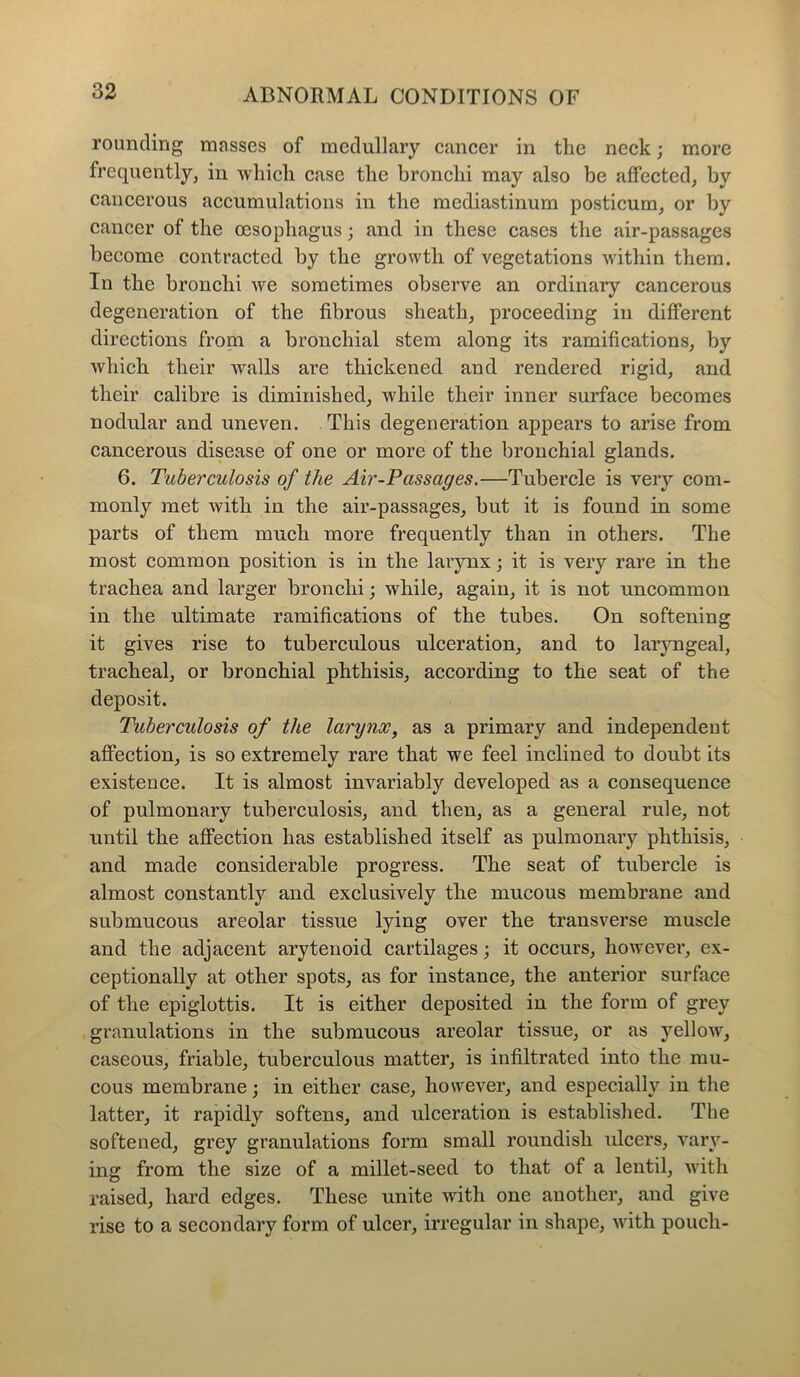 rounding masses of medullary cancer in the neck; more frequently, in which case the bronchi may also be affected, by cancerous accumulations in the mediastinum posticum, or by cancer of the oesophagus; and in these cases the air-passages become contracted by the growth of vegetations within them. In the bronchi we sometimes observe an ordinary cancerous degeneration of the fibrous sheath, proceeding in different directions from a bronchial stem along its ramifications, by which their walls are thickened and rendered rigid, and their calibre is diminished, while their inner surface becomes nodular and uneven. This degeneration appears to arise from cancerous disease of one or more of the bronchial glands. 6. Tuberculosis of the Air-Passages.—Tubercle is very com- monly met with in the air-passages, but it is found in some parts of them much more frequently than in others. The most common position is in the larynx; it is very rare in the trachea and larger bronchi; while, again, it is not uncommon in the ultimate ramifications of the tubes. On softening it gives rise to tuberculous ulceration, and to laryngeal, tracheal, or bronchial phthisis, according to the seat of the deposit. Tuberculosis of the larynx, as a primary and independent affection, is so extremely rare that we feel inclined to doubt its existence. It is almost invariably developed as a consequence of pulmonary tuberculosis, and then, as a general rule, not until the affection has established itself as pulmonary phthisis, and made considerable progress. The seat of tubercle is almost constantly and exclusively the mucous membrane and submucous areolar tissue lying over the transverse muscle and the adjacent arytenoid cartilages; it occurs, however, ex- ceptionally at other spots, as for instance, the anterior surface of the epiglottis. It is either deposited in the form of grey granulations in the submucous areolar tissue, or as yellow, caseous, friable, tuberculous matter, is infiltrated into the mu- cous membrane; in either case, however, and especially in the latter, it rapidly softens, and ulceration is established. The softened, grey granulations form small roundish ulcers, vary- ing from the size of a millet-seed to that of a lentil, with raised, hard edges. These unite with one another, and give rise to a secondary form of ulcer, irregular in shape, with pouch-