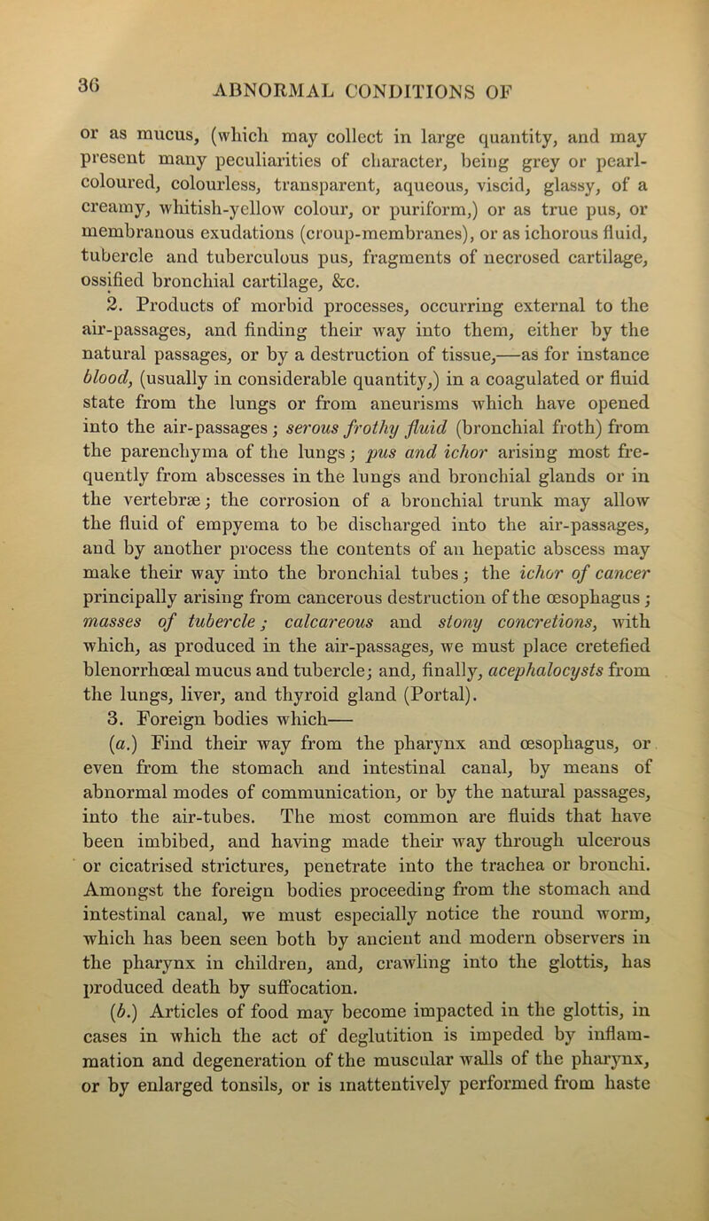 30 or as mucus, (wliicli may collect in large quantity, and may present many peculiarities of character, being grey or pearl- coloured, colourless, transparent, aqueous, viscid, glassy, of a creamy, whitish-yellow colour, or puriform,) or as true pus, or membranous exudations (croup-membranes), or as ichorous fluid, tubercle and tuberculous pus, fragments of necrosed cartilage, ossified bronchial cartilage, &c. 2. Products of morbid processes, occurring external to the air-passages, and finding their way into them, either by the natural passages, or by a destruction of tissue,—as for instance blood, (usually in considerable quantity,) in a coagulated or fluid state from the lungs or from aneurisms which have opened into the air-passages ; serous frothy fluid (bronchial froth) from the parenchyma of the lungs; pus and ichor arising most fre- quently from abscesses in the lungs and bronchial glands or in the vertebrae; the corrosion of a bronchial trunk may allow the fluid of empyema to be discharged into the air-passages, and by another process the contents of an hepatic abscess may make their way into the bronchial tubes; the ichor of cancer principally arising from cancerous destruction of the oesophagus ; masses of tubercle; calcareous and stony concretions, with which, as produced in the air-passages, we must place cretefied blenorrhoeal mucus and tubercle; and, finally, acephalocysts from the lungs, liver, and thyroid gland (Portal). 3. Foreign bodies which— (a.) Find their way from the pharynx and oesophagus, or even from the stomach and intestinal canal, by means of abnormal modes of communication, or by the natural passages, into the air-tubes. The most common are fluids that have been imbibed, and having made their way through ulcerous or cicatrised strictures, penetrate into the trachea or bronchi. Amongst the foreign bodies proceeding from the stomach and intestinal canal, we must especially notice the round worm, which has been seen both by ancient and modern observers in the pharynx in children, and, crawling into the glottis, has produced death by suffocation. (b.) Articles of food may become impacted in the glottis, in cases in which the act of deglutition is impeded by inflam- mation and degeneration of the muscular walls of the pharynx, or by enlarged tonsils, or is inattentively performed from haste