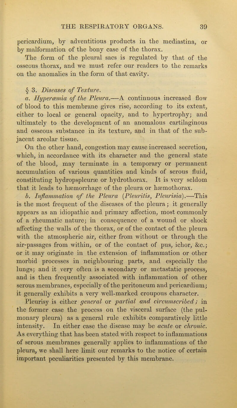 pericardium, by adventitious products in the mediastina, or by malformation of the bony case of the thorax. The form of the pleural sacs is regulated by that of the osseous thorax, and we must refer our readers to the remarks on the anomalies in the form of that cavity. § 3. Diseases of Texture. a. Hypercemia of the Pleura.—A continuous increased flow of blood to this membrane gives rise, according to its extent, either to local or general opacity, and to hypertrophy; and ultimately to the development of an anomalous cartilaginous and osseous substance in its texture, and in that of the sub- jacent areolar tissue. On the other hand, congestion may cause increased secretion, which, in accordance with its character and the general state of the blood, may terminate in a temporary or permanent accumulation of various quantities and kinds of serous fluid, constituting hydropspleurse or hydrothorax. It is very seldom that it leads to hsemorrhage of the pleura or hsemothorax. b. Inflammation of the Pleura (Pleuritis, Pleurisia).—This is the most frequent of the diseases of the pleura; it generally appears as an idiopathic and primary affection, most commonly of a rheumatic nature; in consequence of a wound or shock affecting the walls of the thorax, or of the contact of the pleura with the atmospheric air, either from without or through the air-passages from within, or of the contact of pus, ichor, &c.; or it may originate in the extension of inflammation or other morbid processes in neighbouring parts, and especially the lungs; and it very often is a secondary or metastatic process, and is then frequently associated with inflammation of other serous membranes, especially of the peritoneum and pericardium; it generally exhibits a very well-marked croupous character. Pleurisy is either general or partial and circumscribed; in the former case the process on the visceral surface (the pul- monary pleura) as a general rule exhibits comparatively little intensity. In either case the disease may be acute or chronic. As everything that has been stated with respect to inflammations of serous membranes generally applies to inflammations of the pleura, we shall here limit our remarks to the notice of certain important peculiarities presented by this membrane.