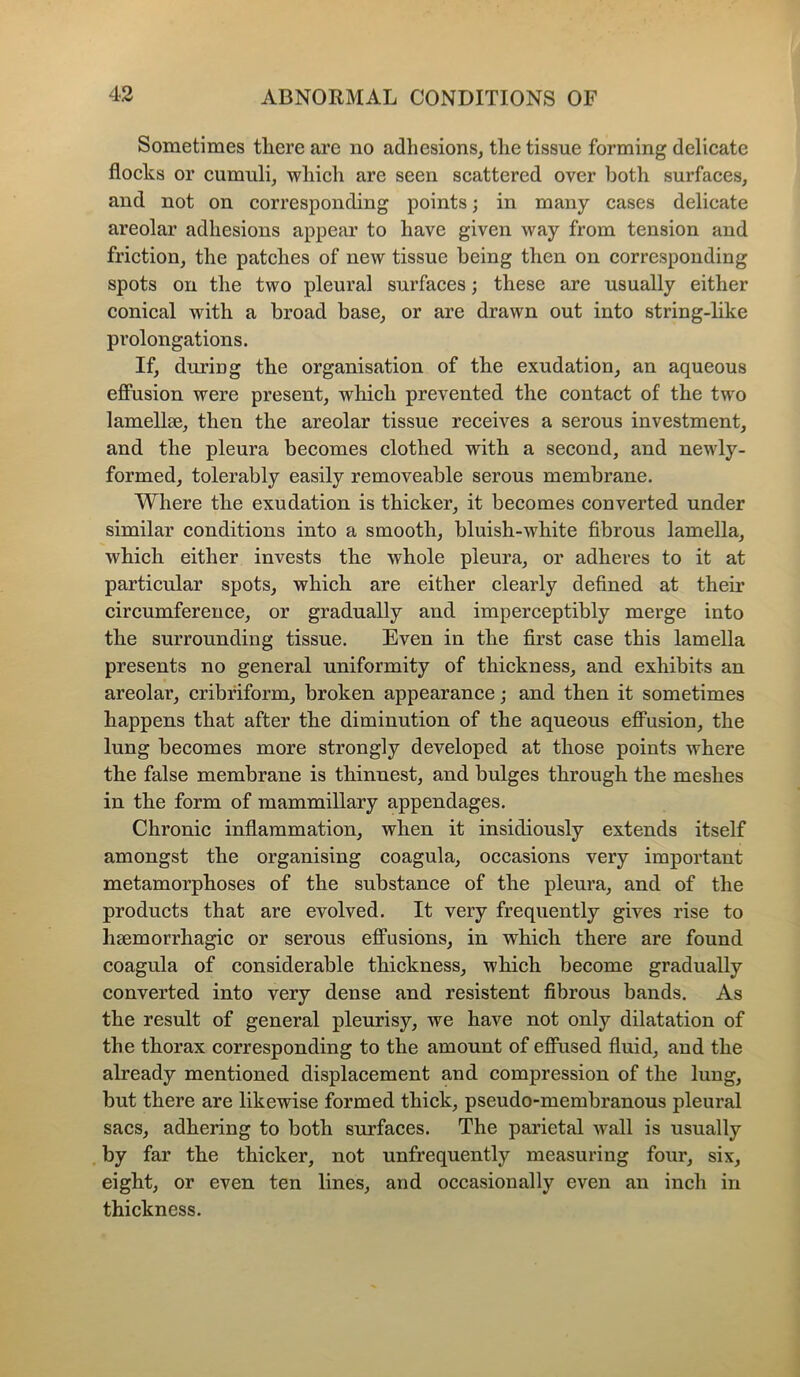 Sometimes there are no adhesions, the tissue forming delicate flocks or cumuli, which are seen scattered over both surfaces, and not on corresponding points; in many cases delicate areolar adhesions appear to have given way from tension and friction, the patches of new tissue being then on corresponding spots on the two pleural surfaces; these are usually either conical with a broad base, or are drawn out into string-like prolongations. If, during the organisation of the exudation, an aqueous effusion were present, which prevented the contact of the two lamellae, then the areolar tissue receives a serous investment, and the pleura becomes clothed with a second, and newly- formed, tolerably easily removeable serous membrane. Where the exudation is thicker, it becomes converted under similar conditions into a smooth, bluish-white fibrous lamella, which either invests the whole pleura, or adheres to it at particular spots, which are either clearly defined at their circumference, or gradually and imperceptibly merge into the surrounding tissue. Even in the first case this lamella presents no general uniformity of thickness, and exhibits an areolar, cribriform, broken appearance; and then it sometimes happens that after the diminution of the aqueous effusion, the lung becomes more strongly developed at those points where the false membrane is thinnest, and bulges through the meshes in the form of mammillary appendages. Chronic inflammation, when it insidiously extends itself amongst the organising coagula, occasions very important metamorphoses of the substance of the pleura, and of the products that are evolved. It very frequently gives rise to lisemorrhagic or serous effusions, in which there are found coagula of considerable thickness, which become gradually converted into very dense and resistent fibrous bands. As the result of general pleurisy, we have not only dilatation of the thorax corresponding to the amount of effused fluid, and the already mentioned displacement and compression of the lung, but there are likewise formed thick, pseudo-membranous pleural sacs, adhering to both surfaces. The parietal wall is usually by far the thicker, not unfrequently measuring four, six, eight, or even ten lines, and occasionally even an inch in thickness.