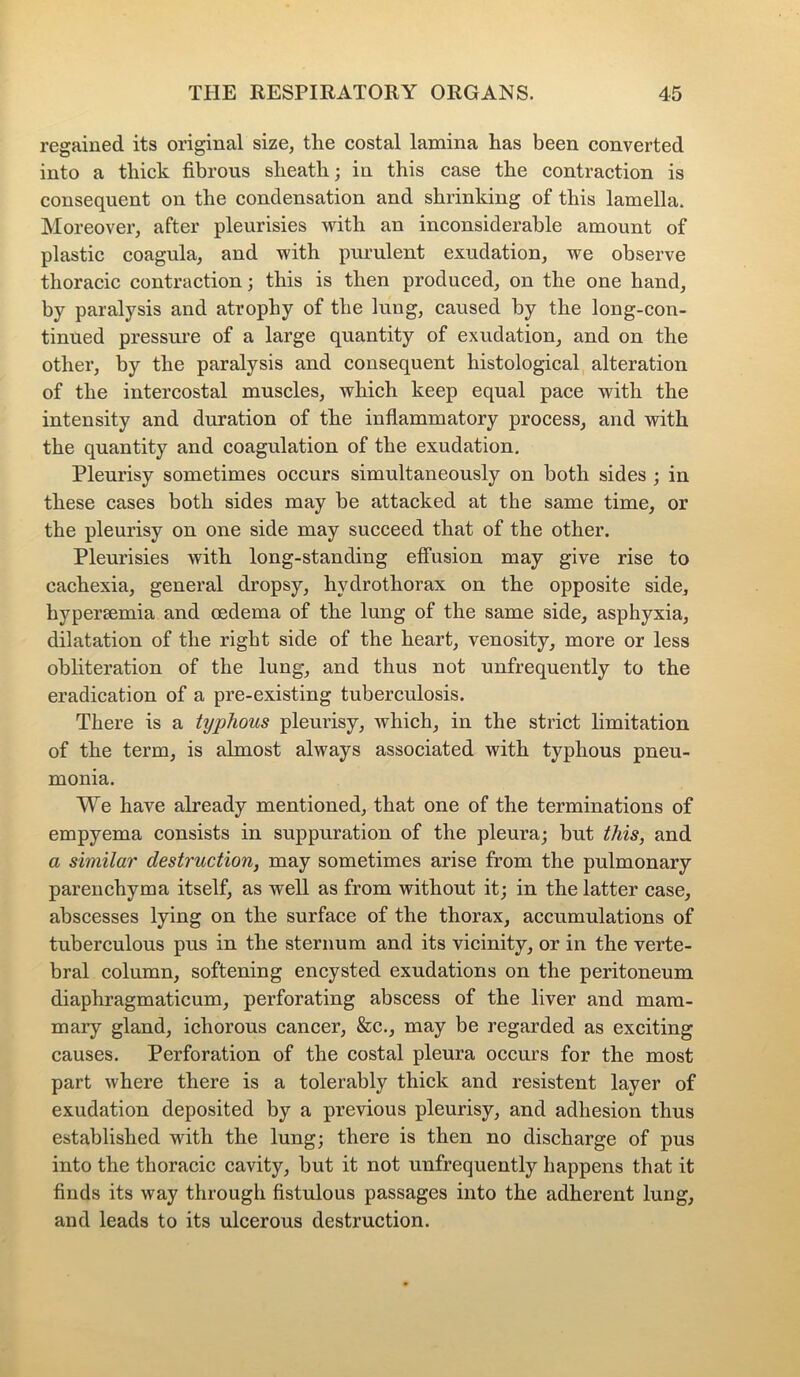 regained its original size, the costal lamina has been converted into a thick fibrous sheath; in this case the contraction is consequent on the condensation and shrinking of this lamella. Moreover, after pleurisies with an inconsiderable amount of plastic coagula, and with purulent exudation, we observe thoracic contraction; this is then produced, on the one hand, by paralysis and atrophy of the lung, caused by the long-con- tinued pressure of a large quantity of exudation, and on the other, by the paralysis and consequent histological alteration of the intercostal muscles, which keep equal pace with the intensity and duration of the inflammatory process, and with the quantity and coagulation of the exudation. Pleurisy sometimes occurs simultaneously on both sides ; in these cases both sides may be attacked at the same time, or the pleurisy on one side may succeed that of the other. Pleurisies with long-standing effusion may give rise to cachexia, general dropsy, hvdrotliorax on the opposite side, hypersemia and oedema of the lung of the same side, asphyxia, dilatation of the right side of the heart, venosity, more or less obliteration of the lung, and thus not unfrequently to the eradication of a pre-existing tuberculosis. There is a typhous pleurisy, which, in the strict limitation of the term, is almost always associated with typhous pneu- monia. We have already mentioned, that one of the terminations of empyema consists in suppuration of the pleura; but this, and a similar destruction, may sometimes arise from the pulmonary parenchyma itself, as well as from without it; in the latter case, abscesses lying on the surface of the thorax, accumulations of tuberculous pus in the sternum and its vicinity, or in the verte- bral column, softening encysted exudations on the peritoneum diaphragmaticum, perforating abscess of the liver and mam- maiy gland, ichorous cancer, &c., may be regarded as exciting causes. Perforation of the costal pleura occurs for the most part where there is a tolerably thick and resistent layer of exudation deposited by a previous pleurisy, and adhesion thus established with the lung; there is then no discharge of pus into the thoracic cavity, but it not unfrequently happens that it finds its way through fistulous passages into the adherent lung, and leads to its ulcerous destruction.