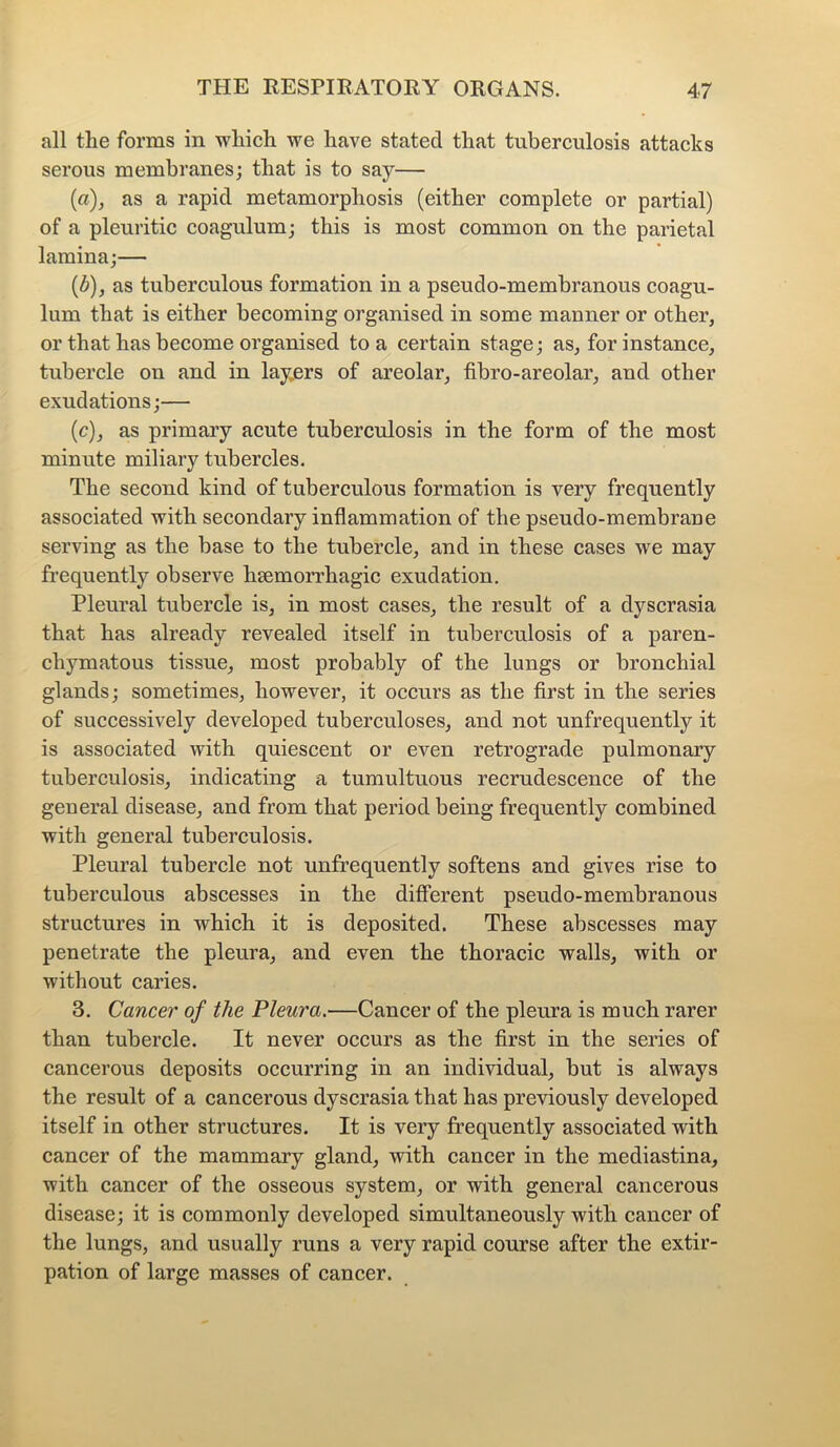 all the forms in which we have stated that tuberculosis attacks serous membranes; that is to say— (a), as a rapid metamorphosis (either complete or partial) of a pleuritic coagulum; this is most common on the parietal lamina;— {b), as tuberculous formation in a pseudo-membranous coagu- lum that is either becoming organised in some manner or other, or that has become organised to a certain stage; as, for instance, tubercle on and in layers of areolar, fibro-areolar, and other exudations;— (c), as primary acute tuberculosis in the form of the most minute miliary tubercles. The second kind of tuberculous formation is very frequently associated with secondary inflammation of the pseudo-membraue serving as the base to the tubercle, and in these cases we may frequently observe heemorrhagic exudation. Pleural tubercle is, in most cases, the result of a dyscrasia that has already revealed itself in tuberculosis of a paren- chymatous tissue, most probably of the lungs or bronchial glands; sometimes, however, it occurs as the first in the series of successively developed tuberculoses, and not unfrequently it is associated with quiescent or even retrograde pulmonary tuberculosis, indicating a tumultuous recrudescence of the general disease, and from that period being frequently combined with general tuberculosis. Pleural tubercle not unfrequently softens and gives rise to tuberculous abscesses in the different pseudo-membranous structures in which it is deposited. These abscesses may penetrate the pleura, and even the thoracic walls, with or without caries. 3. Cancer of the Pleura.—Cancer of the pleura is much rarer than tubercle. It never occurs as the first in the series of cancerous deposits occurring in an individual, but is always the result of a cancerous dyscrasia that has previously developed itself in other structures. It is very frequently associated with cancer of the mammary gland, with cancer in the mediastina, with cancer of the osseous system, or with general cancerous disease; it is commonly developed simultaneously with cancer of the lungs, and usually runs a very rapid course after the extir- pation of large masses of cancer.