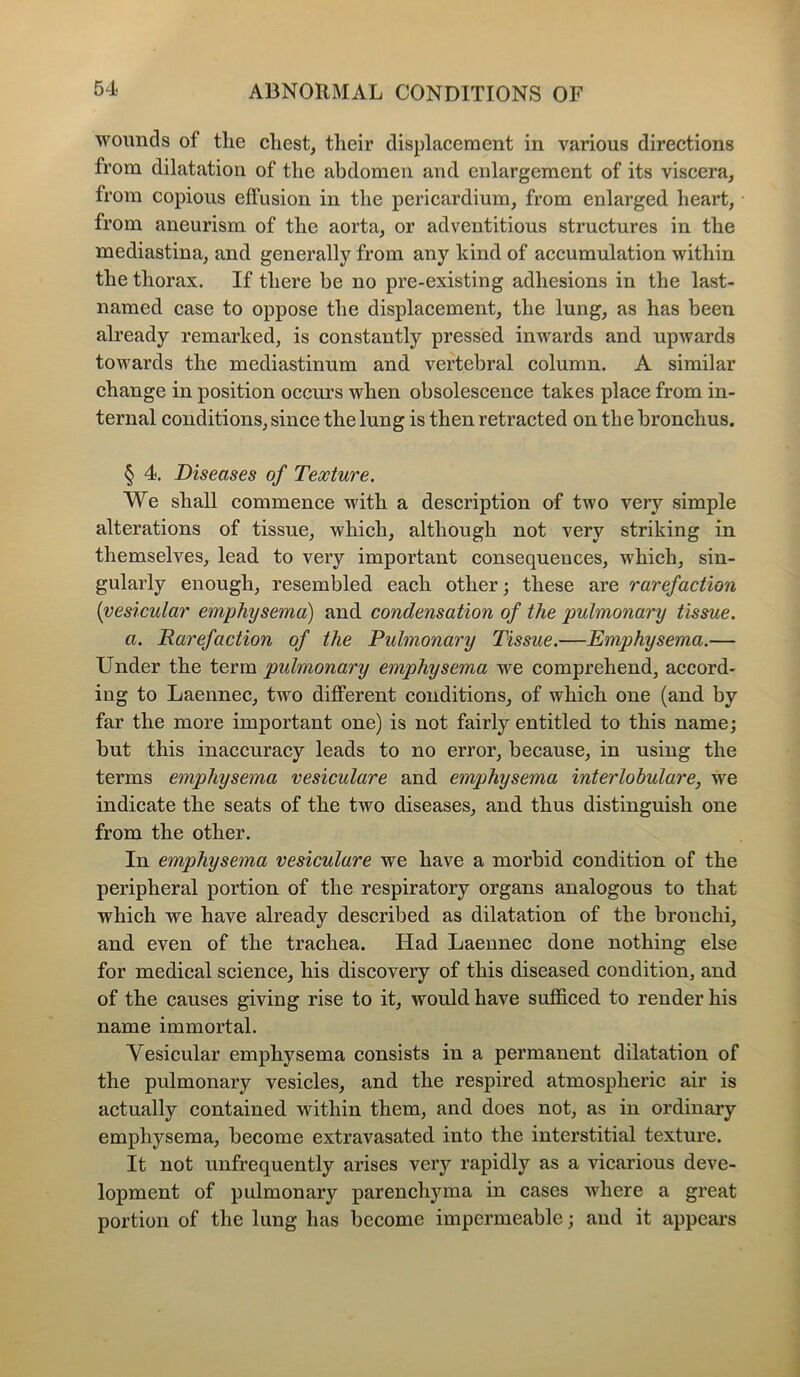 wounds of tlie cliest, their displacement in various directions from dilatation of the abdomen and enlargement of its viscera, from copious effusion in the pericardium, from enlarged heart, from aneurism of the aorta, or adventitious structures in the mediastina, and generally from any kind of accumulation within the thorax. If there be no pre-existing adhesions in the last- named case to oppose the displacement, the lung, as has been already remarked, is constantly pressed inwards and upwards towards the mediastinum and vertebral column. A similar change in position occurs when obsolescence takes place from in- ternal conditions, since the lung is then retracted on the bronchus. § 4. Diseases of Texture. We shall commence with a description of two very simple alterations of tissue, which, although not very striking in themselves, lead to very important consequences, which, sin- gularly enough, resembled each other; these are rarefaction (vesicular emphysema) and condensation of the pulmonary tissue. a. Rarefaction of the Pulmonary Tissue.—Emphysema.— Under the term pulmonary emphysema we comprehend, accord- ing to Laennec, two different conditions, of which one (and by far the more important one) is not fairly entitled to this name; but this inaccuracy leads to no error, because, in using the terms emphysema vesiculare and emphysema interlobulare, we indicate the seats of the two diseases, and thus distinguish one from the other. In emphysema vesiculare we have a morbid condition of the peripheral portion of the respiratory organs analogous to that which we have already described as dilatation of the bronchi, and even of the trachea. Had Laennec done nothing else for medical science, his discovery of this diseased condition, and of the causes giving rise to it, would have sufficed to render his name immortal. Vesicular emphysema consists in a permanent dilatation of the pulmonary vesicles, and the respired atmospheric air is actually contained within them, and does not, as in ordinary emphysema, become extravasated into the interstitial texture. It not unfrequently arises very rapidly as a vicarious deve- lopment of pulmonary parenchyma in cases where a great portion of the lung has become impermeable; and it appears