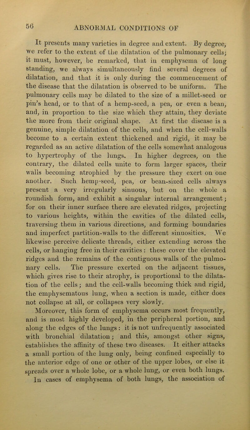 It presents many varieties in degree and extent. By degree, we refer to the extent of the dilatation of the pulmonary cells; it must, however, be remarked, that in emphysema of long standing, we always simultaneously find several degrees of dilatation, and that it is only during the commencement of the disease that the dilatation is observed to be uniform. The pulmonary cells may be dilated to the size of a millet-seed or pin’s head, or to that of a hemp-seed, a pea, or even a bean, and, in proportion to the size which they attain, they deviate the more from their original shape. At first the disease is a genuine, simple dilatation of the cells, and when the cell-walls become to a certain extent thickened and rigid, it may be regarded as an active dilatation of the cells somewhat analogous to hypertrophy of the lungs. In higher degrees, on the contrary, the dilated cells unite to form larger spaces, their walls becoming atrophied by the pressure they exert on one another. Such hemp-seed, pea, or bean-sized cells always present a very irregularly sinuous, but on the whole a roundish form, and exhibit a singular internal arrangement; for on their inner surface there are elevated ridges, projecting to various heights, within the cavities of the dilated cells, traversing them in various directions, and forming boundaries and imperfect partition-walls to the different sinuosities. We likewise perceive delicate threads, either extending across the cells, or hanging free in their cavities : these cover the elevated ridges and the remains of the contiguous walls of the pulmo- nary cells. The pressure exerted on the adjacent tissues, which gives rise to their atrophy, is proportional to the dilata- tion of the cells; and the cell-walls becoming thick and rigid, the emphysematous lung, when a section is made, either does not collapse at all, or collapses very slowly. Moreover, this form of emphysema occurs most frequently, and is most highly developed, in the peripheral portion, and along the edges of the lungs : it is not unfrequently associated with bronchial dilatation; and this, amongst other signs, establishes the affinity of these two diseases. It either attacks a small portion of the lung only, being confined especially to the anterior edge of one or other of the upper lobes, or else it spreads over a whole lobe, or a whole lung, or even both lungs. In cases of emphysema of both lungs, the association of