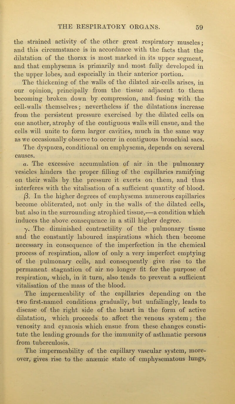 tlie strained activity of tlie other great respiratory muscles; and this circumstance is in accordance with the facts that the dilatation of the thorax is most marked in its upper segment, and that emphysema is primarily and most fully developed in the upper lobes, and especially in their anterior portion. The thickening of the walls of the dilated air-cells arises, in our opinion, principally from the tissue adjacent to them becoming broken down by compression, and fusing with the cell-walls themselves; nevertheless if the dilatations increase from the persistent pressure exercised by the dilated cells on one another, atrophy of the contiguous walls will ensue, and the cells will unite to form larger cavities, much in the same way as we occasionally observe to occur in contiguous bronchial sacs. The dyspnoea, conditional on emphysema, depends on several causes. a. The excessive accumulation of air in the pulmonary vesicles hinders the proper filling of the capillaries ramifying on their walls by the pressure it exerts on them, and thus interferes with the vitalisation of a sufficient quantity of blood. (3. In the higher degrees of emphysema numerous capillaries become obliterated, not only in the walls of the dilated cells, but also in the surrounding atrophied tissue,—a condition which induces the above consequence in a still higher degree. y. The diminished contractility of the pulmonary tissue and the constantly laboured inspirations which then become necessary in consequence of the imperfection in the chemical process of respiration, allow of only a very imperfect emptying of the pulmonary cells, and consequently give rise to the permanent stagnation of air no longer fit for the purpose of respiration, which, in it turn, also tends to prevent a sufficient vitalisation of the mass of the blood. The impermeability of the capillaries depending on the two first-named conditions gradually, but unfailingly, leads to disease of the right side of the heart in the form of active dilatation, which proceeds to affect the venous system; the venosity and cyanosis which ensue from these changes consti- tute the leading grounds for the immunity of asthmatic persons from tuberculosis. The impermeability of the capillary vascular system, more- over, gives rise to the anaemic state of emphysematous lungs,