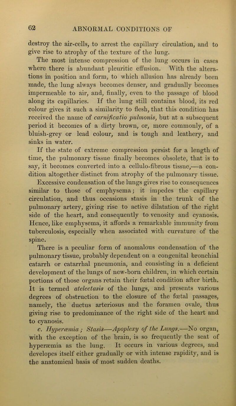 destroy the air-cells, to arrest the capillary circulation, and to give rise to atrophy of the texture of the lung. The most intense compression of the lung occurs in cases where there is abundant pleuritic effusion. With the altera- tions in position and form, to which allusion has already been made, the lung always becomes denser, and gradually becomes impermeable to air, and, finally, even to the passage of blood along its capillaries. If the lung still contains blood, its red colour gives it such a similarity to flesh, that this condition has received the name of carnijicatio pulmonis, but at a subsequent period it becomes of a dirty brown, or, more commonly, of a bluisli-grey or lead colour, and is tough and leathery, and sinks in water. If the state of extreme compression persist for a length of time, the pulmonary tissue finally becomes obsolete, that is to say, it becomes converted into a cellulo-fibrous tissue,—a con- dition altogether distinct from atrophy of the pulmonary tissue. Excessive condensation of the lungs gives rise to consequences similar to those of emphysema; it impedes the capillary circulation, and thus occasions stasis in the trunk of the pulmonary artery, giving rise to active dilatation of the right side of the heart, and consequently to venosity and cyanosis. Hence, like emphysema, it affords a remarkable immunity from tuberculosis, especially when associated with curvature of the spine. There is a peculiar form of anomalous condensation of the pulmonary tissue, probably dependent on a congenital bronchial catarrh or catarrhal pneumonia, and consisting in a deficient development of the lungs of new-born children, in which certain portions of those organs retain their foetal condition after birth. It is termed atelectasis of the lungs, and presents various degrees of obstruction to the closure of the foetal passages, namely, the ductus arteriosus and the foramen ovale, thus giving rise to predominance of the right side of the heart and to cyanosis. c. Hiypercemia ; Stasis—Apoplexy of the Lungs.—No organ, with the exception of the brain, is so frequently the seat of hypersemia as the lung. It occurs in various degrees, aud developes itself either gradually or with intense rapidity, and is the anatomical basis of most sudden deaths.