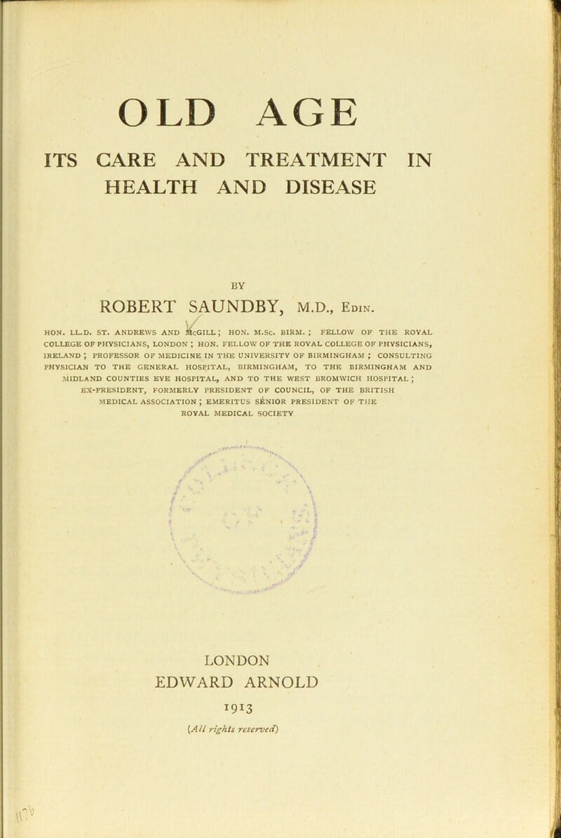 OLD AGE ITS CARE AND TREATMENT IN HEALTH AND DISEASE BY ROBERT SAUNDBY, M.D., Edin. HON. LL.D. ST. ANDREWS AND iicGILL; HON. M.Sc. BIRM. ; FELLOW OF THE ROYAL COLLEGE OF PHYSICIANS, LONDON ; HON. FELLOW OF THE ROYAL COLLEGE OF PHYSICIANS, IRELAND; PROFESSOR OF MEDICINE IN THE UNIVERSITY OF BIRMINGHAM ; CONSULTING PHYSICIAN TO THE GENERAL HOSPITAL, BIRMINGHAM, TO THE BIRMINGHAM AND MIDLAND COUNTIES EYE HOSPITAL, AND TO THE WEST BROMWICH HOSPITAL ; EX-PRESIDENT, FORMERLY PRESIDENT OF COUNCIL, OF THE BRITISH MEDICAL ASSOCIATION ; EMERITUS SENIOR PRESIDENT OF THE ROYAL MEDICAL SOCIETY LONDON EDWARD ARNOLD 1913 {All rigkts reserved)