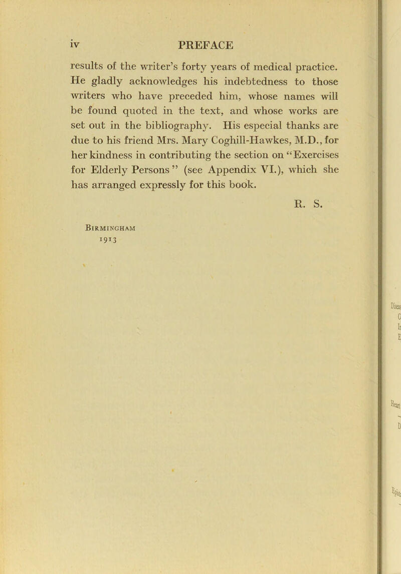 results of the writer’s forty years of medical practice. He gladly acknowledges his indebtedness to those writers who have preceded him, whose names will be found quoted in the text, and whose works are set out in the bibliography. His especial thanks are due to his friend Mrs. Mary Coghill-Hawkes, M.D., for her kindness in contributing the section on “Exercises for Elderly Persons” (see Appendix VI.), which she has arranged expressly for this book. R. S. Birmingham 1913