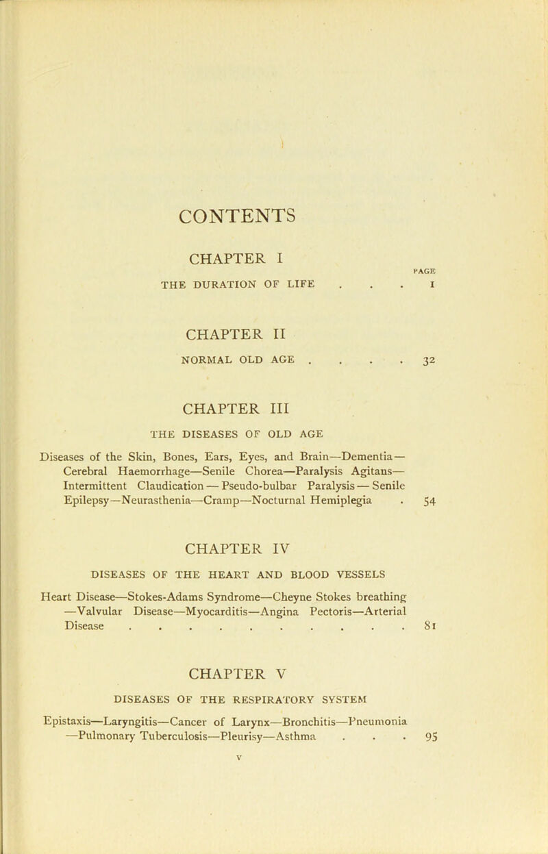 CONTENTS CHAPTER I PAGE THE DURATION OF LIFE ... I CHAPTER II NORMAL OLD AGE .... 32 CHAPTER III THE DISEASES OF OLD AGE Diseases of the Skin, Bones, Ears, Eyes, and Brain—Dementia— Cerebral Haemorrhage—Senile Chorea—Paralysis Agitans— Intermittent Claudication — Pseudo-bulbar Paralysis—Senile Epilepsy—Neurasthenia—Cramp—Nocturnal Hemiplegia . 54 CHAPTER IV DISEASES OF THE HEART AND BLOOD VESSELS Heart Disease—Stokes-Adams Syndrome—Cheyne Stokes breathing —Valvular Disease—Myocarditis—Angina Pectoris—Arterial Disease . . . . . . . . . .81 CHAPTER V DISEASES OF THE RESPIRATORY SYSTEM Epistaxis—Laryngitis—Cancer of Larynx—Bronchitis—Pneumonia —Pulmonary Tuberculosis—Pleurisy—Asthma . • • 95